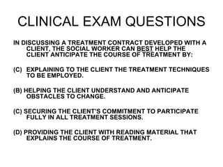CLINICAL EXAM QUESTIONS IN DISCUSSING A TREATMENT CONTRACT DEVELOPED WITH A CLIENT, THE SOCIAL WORKER CAN  BEST  HELP THE CLIENT ANTICIPATE THE COURSE OF TREATMENT BY: EXPLAINING TO THE CLIENT THE TREATMENT TECHNIQUES TO BE EMPLOYED. (B) HELPING THE CLIENT UNDERSTAND AND ANTICIPATE OBSTACLES TO CHANGE. (C) SECURING THE CLIENT’S COMMITMENT TO PARTICIPATE FULLY IN ALL TREATMENT SESSIONS. (D) PROVIDING THE CLIENT WITH READING MATERIAL THAT EXPLAINS THE COURSE OF TREATMENT. 