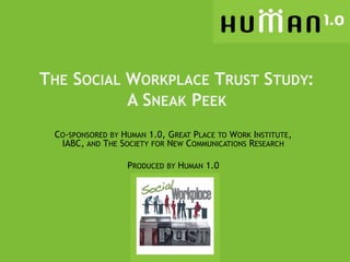 THE SOCIAL WORKPLACE TRUST STUDY:
           A SNEAK PEEK
 CO-SPONSORED BY HUMAN 1.0, GREAT PLACE TO WORK INSTITUTE,
  IABC, AND THE SOCIETY FOR NEW COMMUNICATIONS RESEARCH

                  PRODUCED BY HUMAN 1.0
 