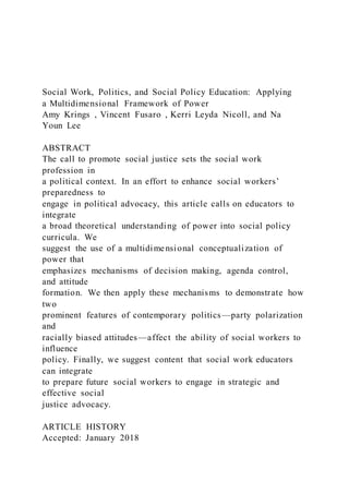 Social Work, Politics, and Social Policy Education: Applying
a Multidimensional Framework of Power
Amy Krings , Vincent Fusaro , Kerri Leyda Nicoll, and Na
Youn Lee
ABSTRACT
The call to promote social justice sets the social work
profession in
a political context. In an effort to enhance social workers’
preparedness to
engage in political advocacy, this article calls on educators to
integrate
a broad theoretical understanding of power into social policy
curricula. We
suggest the use of a multidimensional conceptualization of
power that
emphasizes mechanisms of decision making, agenda control,
and attitude
formation. We then apply these mechanisms to demonstrate how
two
prominent features of contemporary politics—party polarization
and
racially biased attitudes—affect the ability of social workers to
influence
policy. Finally, we suggest content that social work educators
can integrate
to prepare future social workers to engage in strategic and
effective social
justice advocacy.
ARTICLE HISTORY
Accepted: January 2018
 
