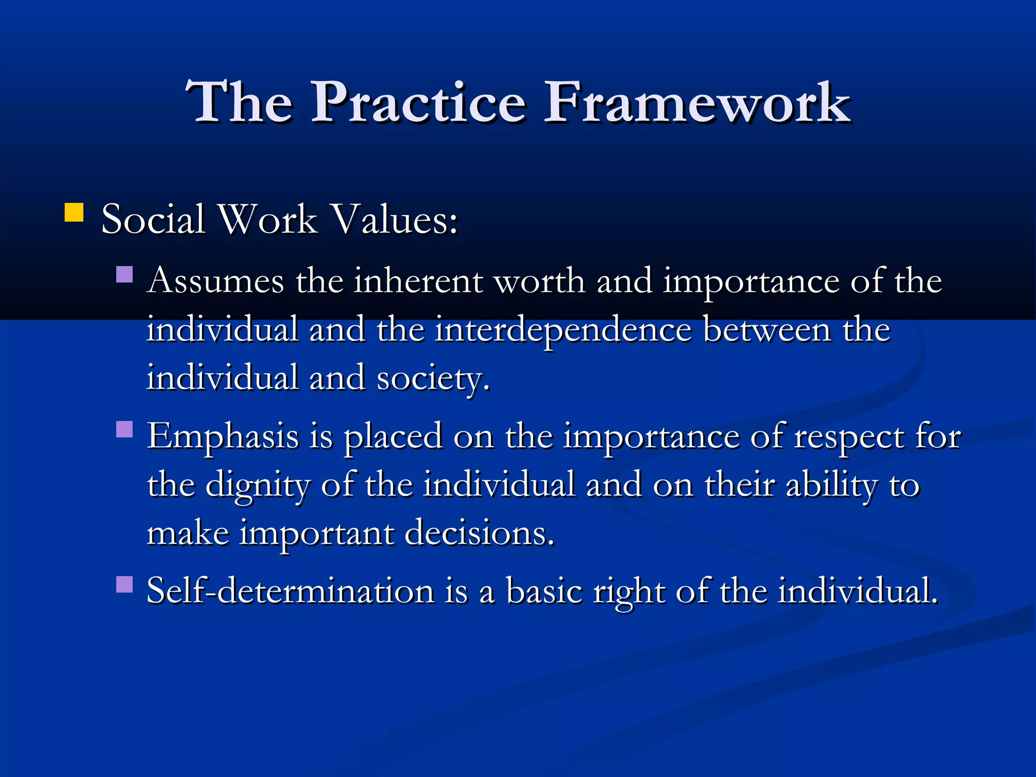The Practice FrameworkThe Practice Framework
 Social Work Values:Social Work Values:
 Assumes the inherent worth and importance of theAssumes the inherent worth and importance of the
individual and the interdependence between theindividual and the interdependence between the
individual and society.individual and society.
 Emphasis is placed on the importance of respect forEmphasis is placed on the importance of respect for
the dignity of the individual and on their ability tothe dignity of the individual and on their ability to
make important decisions.make important decisions.
 Self-determination is a basic right of the individual.Self-determination is a basic right of the individual.
 
