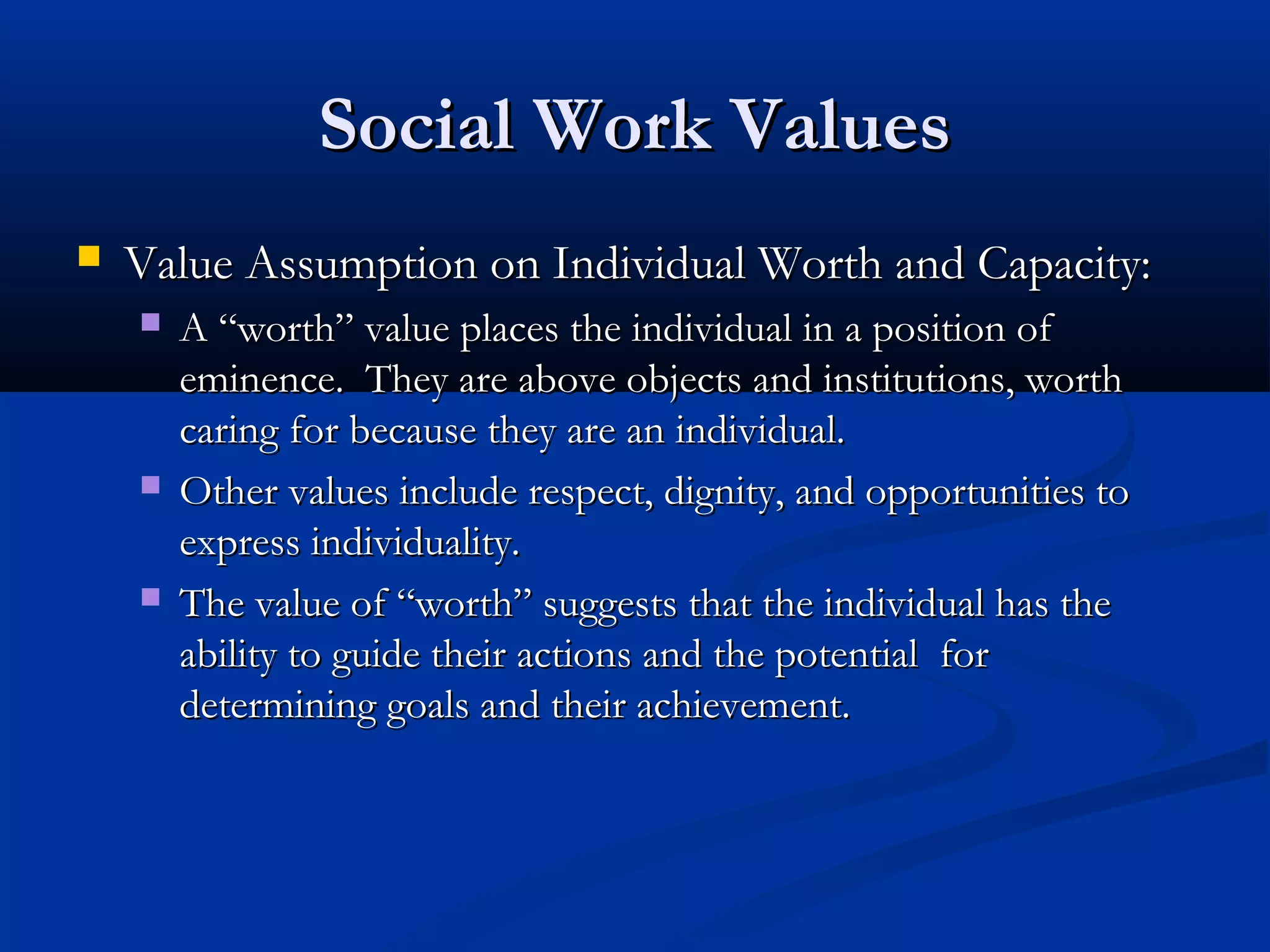 Social Work ValuesSocial Work Values
 Value Assumption on Individual Worth and Capacity:Value Assumption on Individual Worth and Capacity:
 A “worth” value places the individual in a position ofA “worth” value places the individual in a position of
eminence. They are above objects and institutions, wortheminence. They are above objects and institutions, worth
caring for because they are an individual.caring for because they are an individual.
 Other values include respect, dignity, and opportunities toOther values include respect, dignity, and opportunities to
express individuality.express individuality.
 The value of “worth” suggests that the individual has theThe value of “worth” suggests that the individual has the
ability to guide their actions and the potential forability to guide their actions and the potential for
determining goals and their achievement.determining goals and their achievement.
 