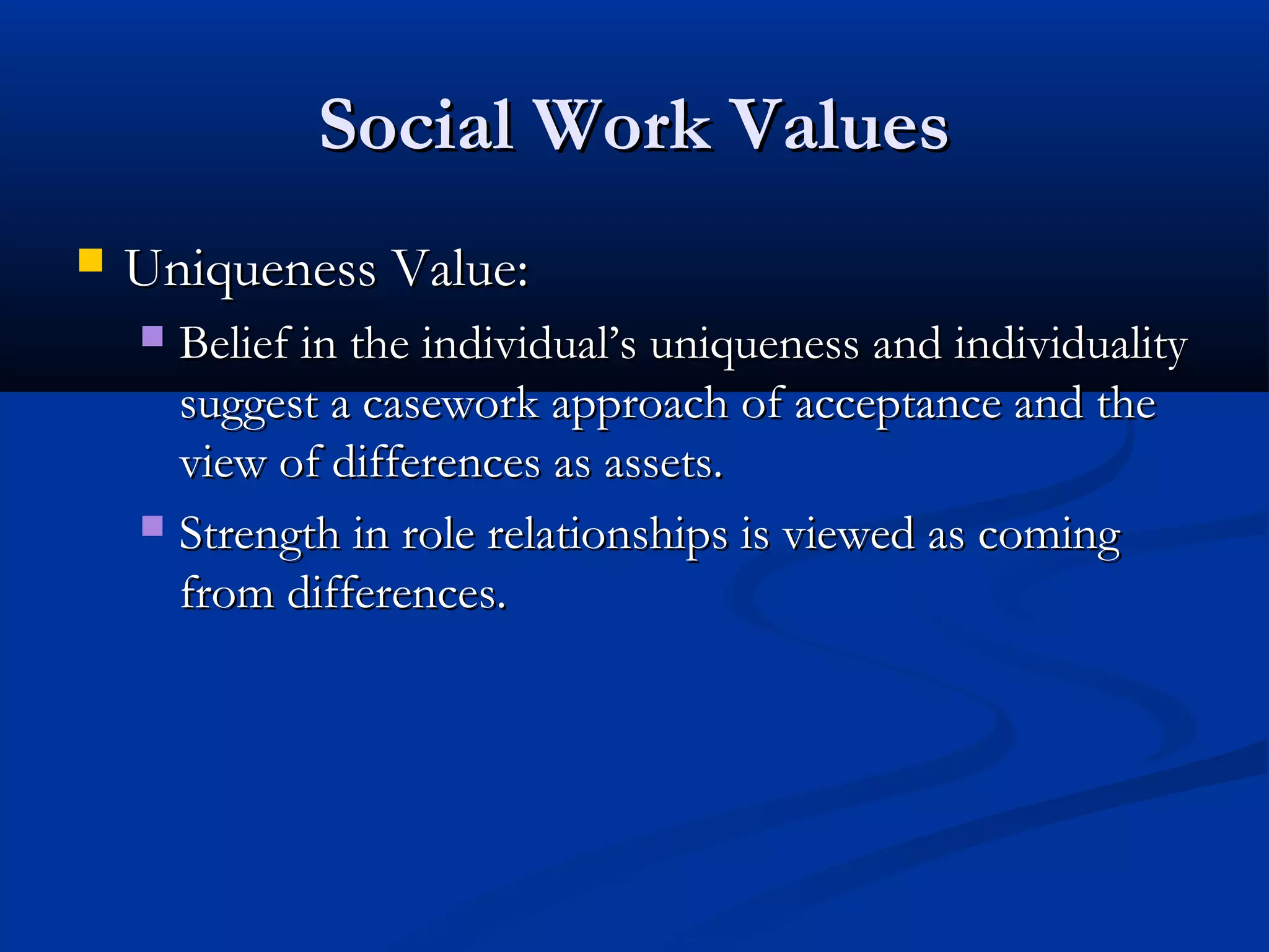 Social Work ValuesSocial Work Values
 Uniqueness Value:Uniqueness Value:
 Belief in the individual’s uniqueness and individualityBelief in the individual’s uniqueness and individuality
suggest a casework approach of acceptance and thesuggest a casework approach of acceptance and the
view of differences as assets.view of differences as assets.
 Strength in role relationships is viewed as comingStrength in role relationships is viewed as coming
from differences.from differences.
 