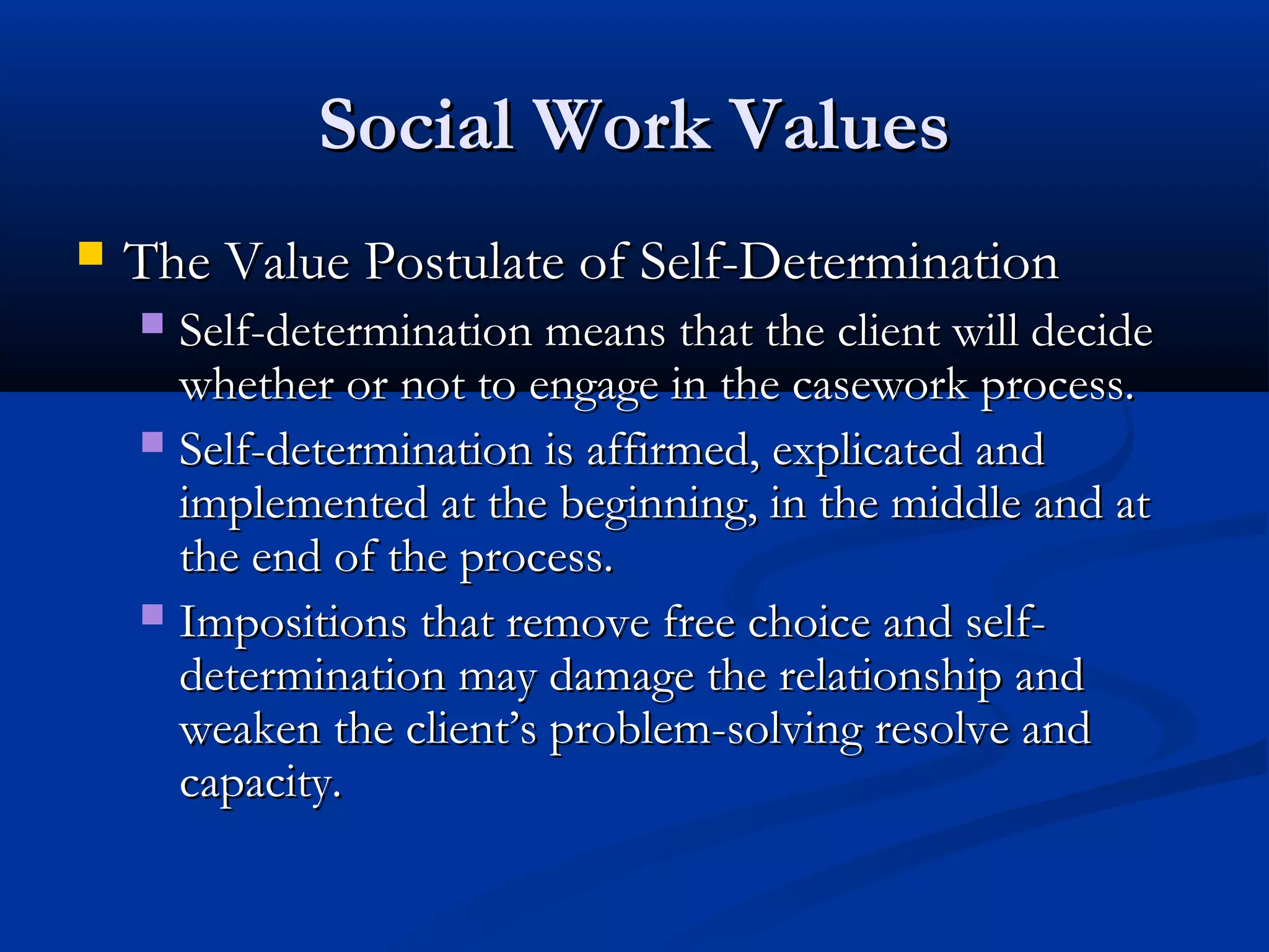 Social Work ValuesSocial Work Values
 The Value Postulate of Self-DeterminationThe Value Postulate of Self-Determination
 Self-determination means that the client will decideSelf-determination means that the client will decide
whether or not to engage in the casework process.whether or not to engage in the casework process.
 Self-determination is affirmed, explicated andSelf-determination is affirmed, explicated and
implemented at the beginning, in the middle and atimplemented at the beginning, in the middle and at
the end of the process.the end of the process.
 Impositions that remove free choice and self-Impositions that remove free choice and self-
determination may damage the relationship anddetermination may damage the relationship and
weaken the client’s problem-solving resolve andweaken the client’s problem-solving resolve and
capacity.capacity.
 