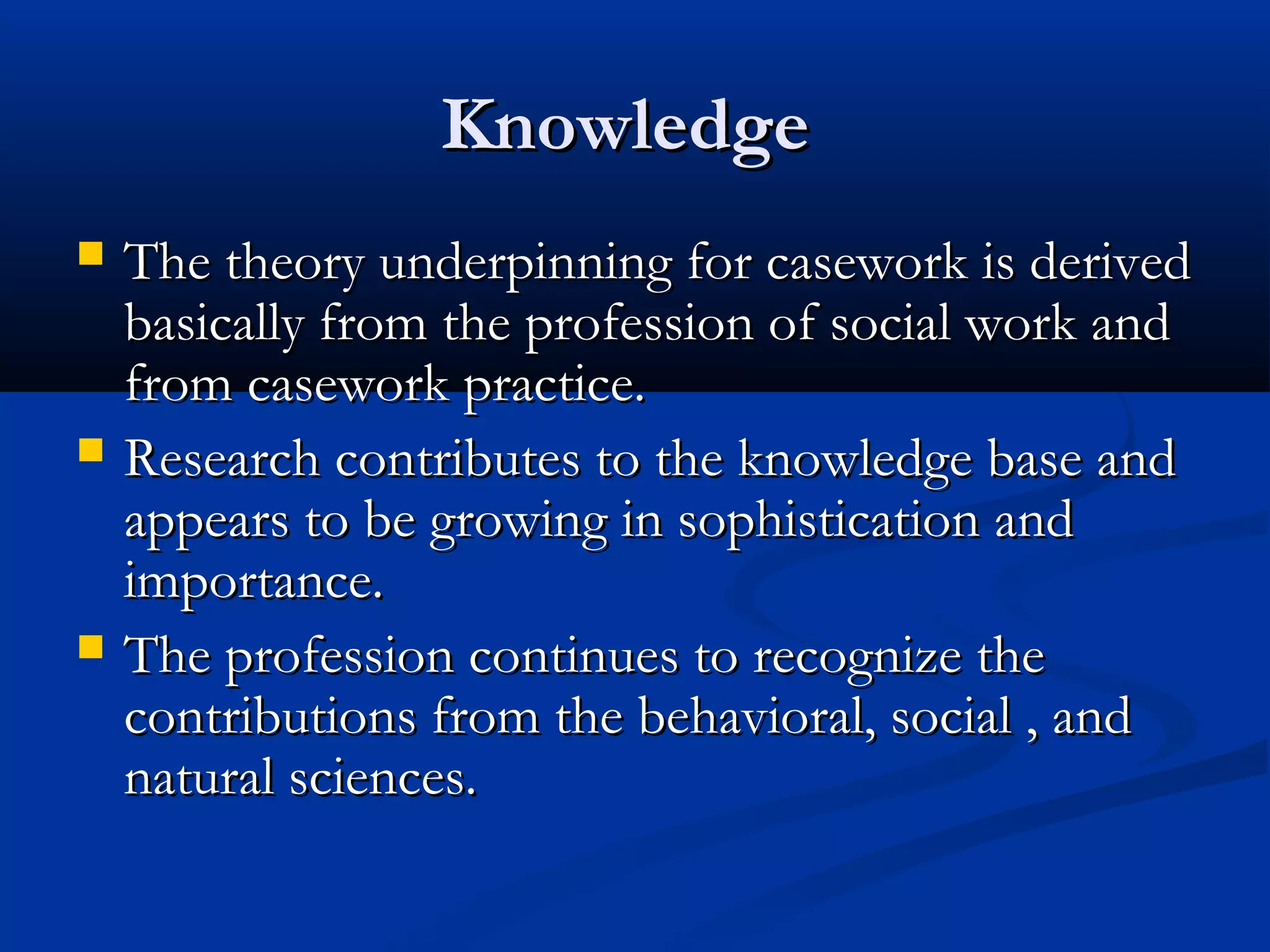 KnowledgeKnowledge
 The theory underpinning for casework is derivedThe theory underpinning for casework is derived
basically from the profession of social work andbasically from the profession of social work and
from casework practice.from casework practice.
 Research contributes to the knowledge base andResearch contributes to the knowledge base and
appears to be growing in sophistication andappears to be growing in sophistication and
importance.importance.
 The profession continues to recognize theThe profession continues to recognize the
contributions from the behavioral, social , andcontributions from the behavioral, social , and
natural sciences.natural sciences.
 