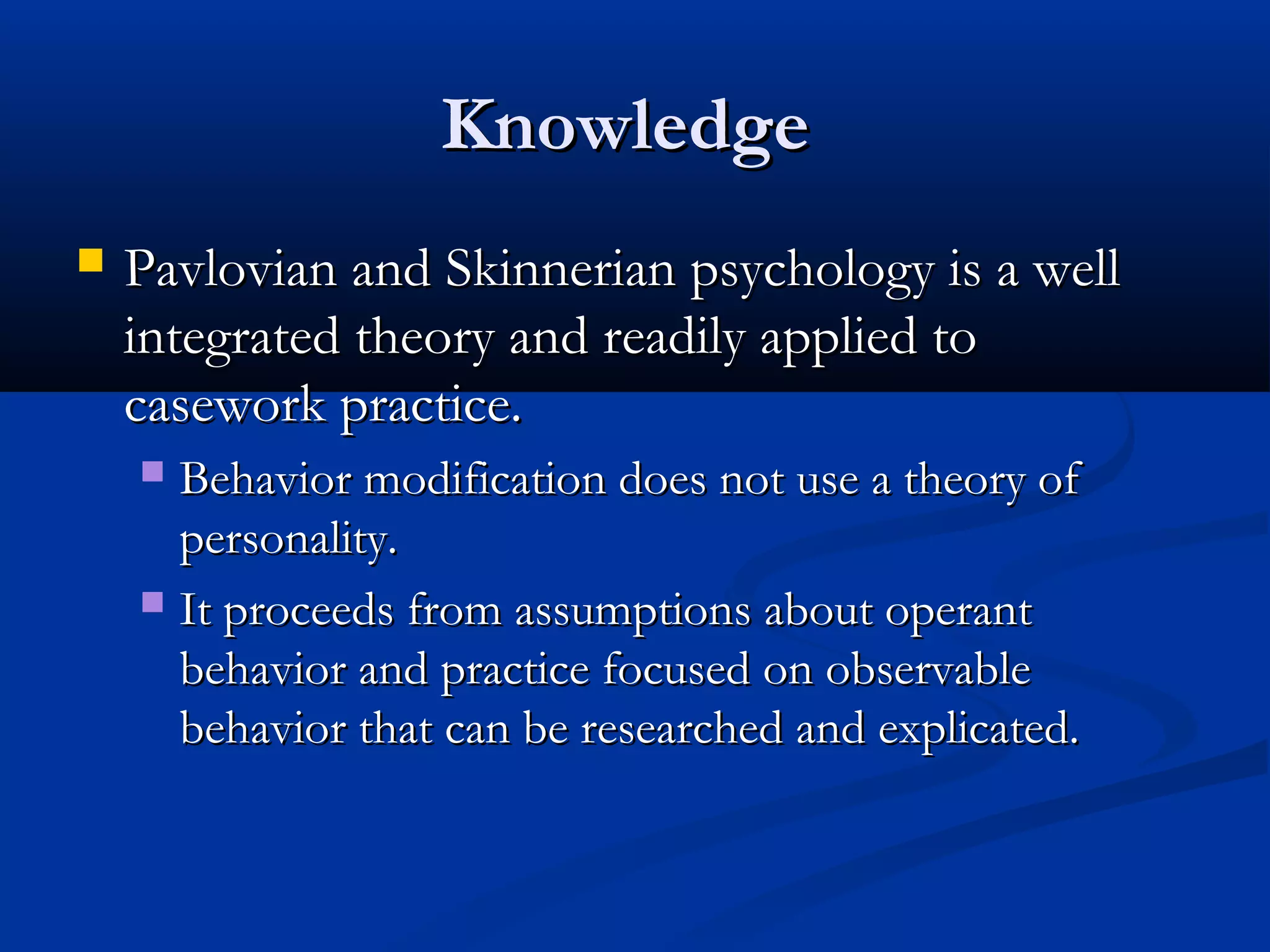 KnowledgeKnowledge
 Pavlovian and Skinnerian psychology is a wellPavlovian and Skinnerian psychology is a well
integrated theory and readily applied tointegrated theory and readily applied to
casework practice.casework practice.
 Behavior modification does not use a theory ofBehavior modification does not use a theory of
personality.personality.
 It proceeds from assumptions about operantIt proceeds from assumptions about operant
behavior and practice focused on observablebehavior and practice focused on observable
behavior that can be researched and explicated.behavior that can be researched and explicated.
 