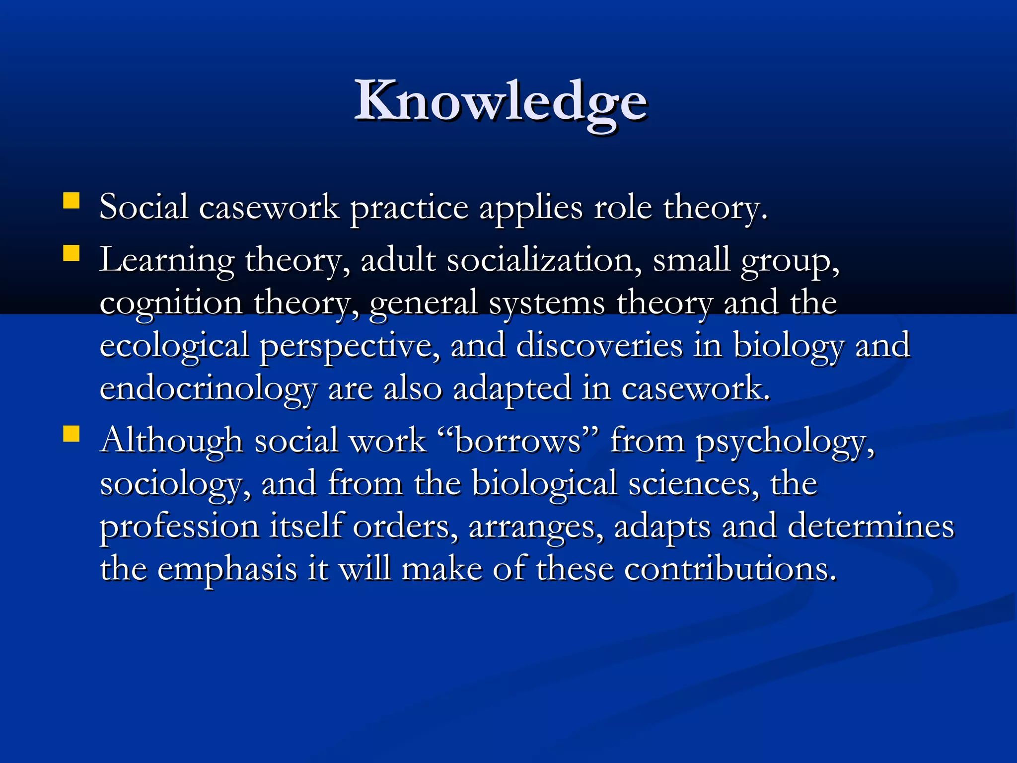 KnowledgeKnowledge
 Social casework practice applies role theory.Social casework practice applies role theory.
 Learning theory, adult socialization, small group,Learning theory, adult socialization, small group,
cognition theory, general systems theory and thecognition theory, general systems theory and the
ecological perspective, and discoveries in biology andecological perspective, and discoveries in biology and
endocrinology are also adapted in casework.endocrinology are also adapted in casework.
 Although social work “borrows” from psychology,Although social work “borrows” from psychology,
sociology, and from the biological sciences, thesociology, and from the biological sciences, the
profession itself orders, arranges, adapts and determinesprofession itself orders, arranges, adapts and determines
the emphasis it will make of these contributions.the emphasis it will make of these contributions.
 