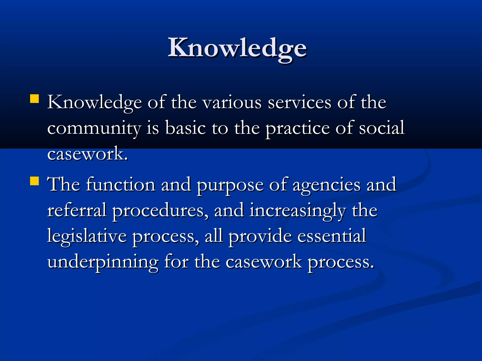KnowledgeKnowledge
 Knowledge of the various services of theKnowledge of the various services of the
community is basic to the practice of socialcommunity is basic to the practice of social
casework.casework.
 The function and purpose of agencies andThe function and purpose of agencies and
referral procedures, and increasingly thereferral procedures, and increasingly the
legislative process, all provide essentiallegislative process, all provide essential
underpinning for the casework process.underpinning for the casework process.
 