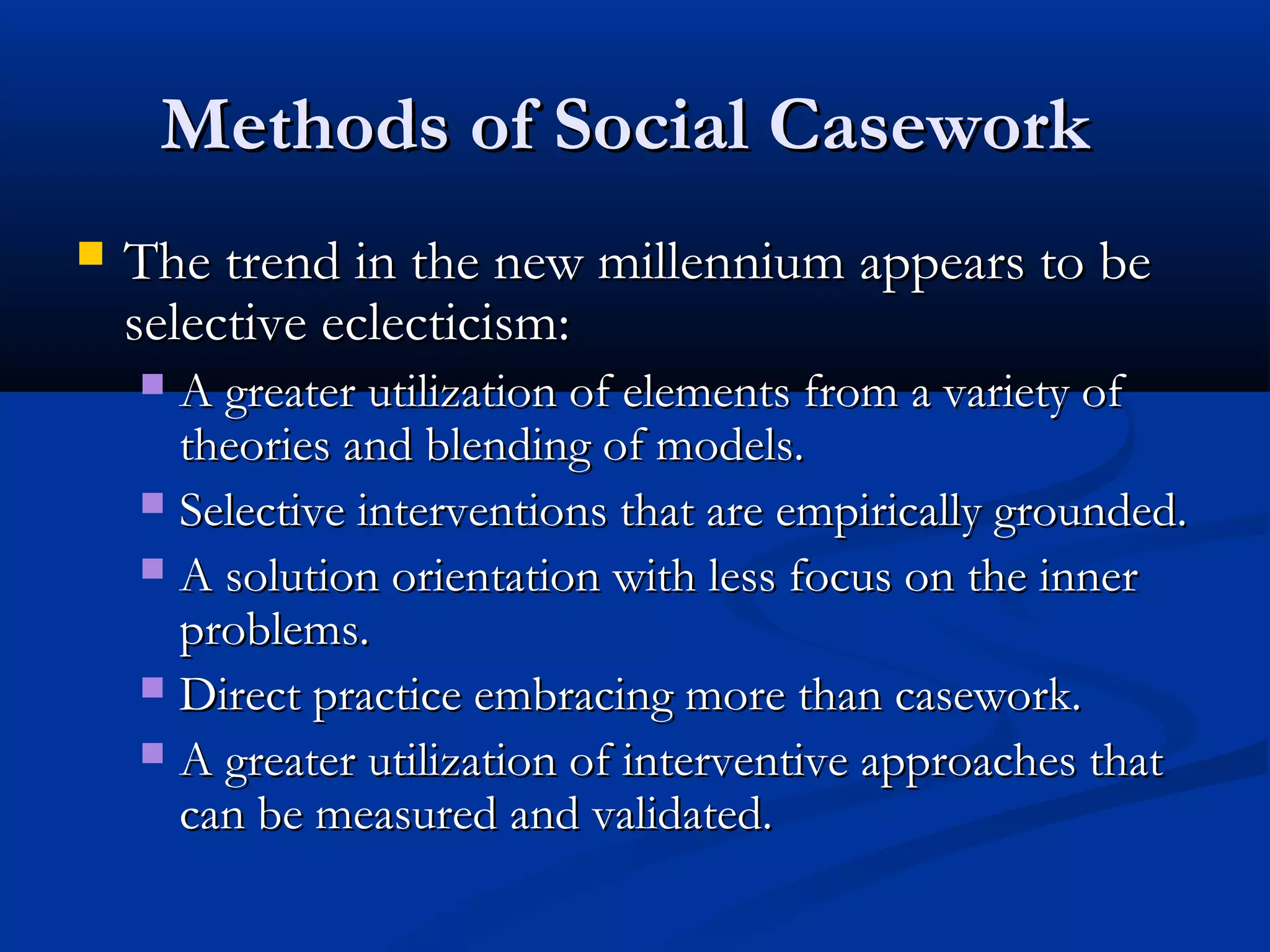 Methods of Social CaseworkMethods of Social Casework
 The trend in the new millennium appears to beThe trend in the new millennium appears to be
selective eclecticism:selective eclecticism:
 A greater utilization of elements from a variety ofA greater utilization of elements from a variety of
theories and blending of models.theories and blending of models.
 Selective interventions that are empirically grounded.Selective interventions that are empirically grounded.
 A solution orientation with less focus on the innerA solution orientation with less focus on the inner
problems.problems.
 Direct practice embracing more than casework.Direct practice embracing more than casework.
 A greater utilization of interventive approaches thatA greater utilization of interventive approaches that
can be measured and validated.can be measured and validated.
 