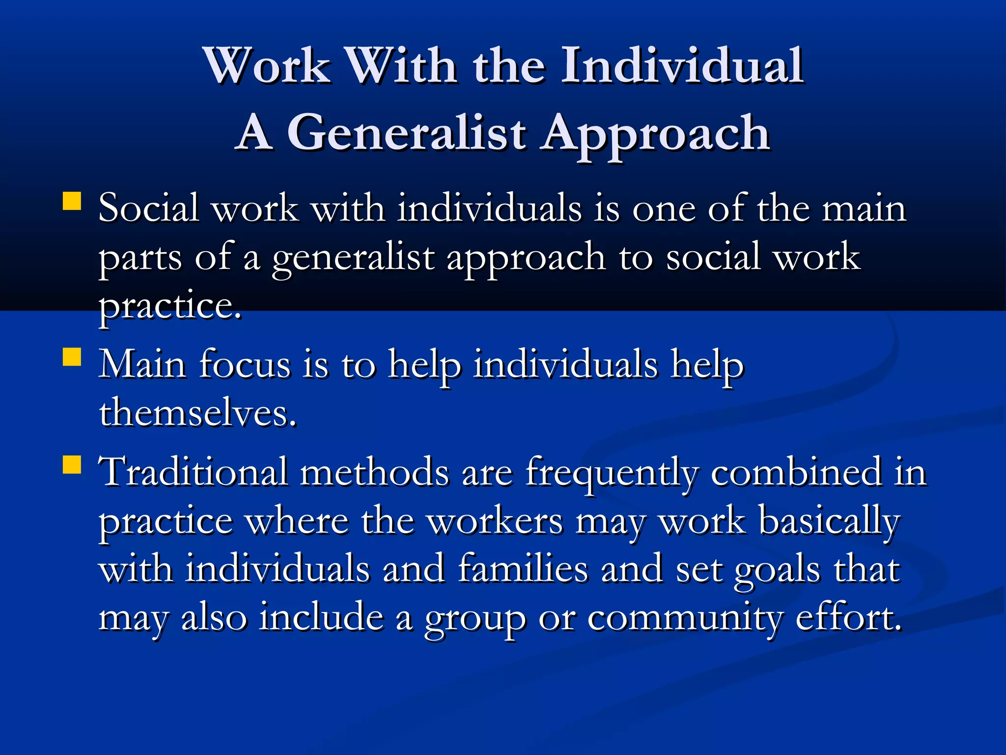 Work With the IndividualWork With the Individual
A Generalist ApproachA Generalist Approach
 Social work with individuals is one of the mainSocial work with individuals is one of the main
parts of a generalist approach to social workparts of a generalist approach to social work
practice.practice.
 Main focus is to help individuals helpMain focus is to help individuals help
themselves.themselves.
 Traditional methods are frequently combined inTraditional methods are frequently combined in
practice where the workers may work basicallypractice where the workers may work basically
with individuals and families and set goals thatwith individuals and families and set goals that
may also include a group or community effort.may also include a group or community effort.
 