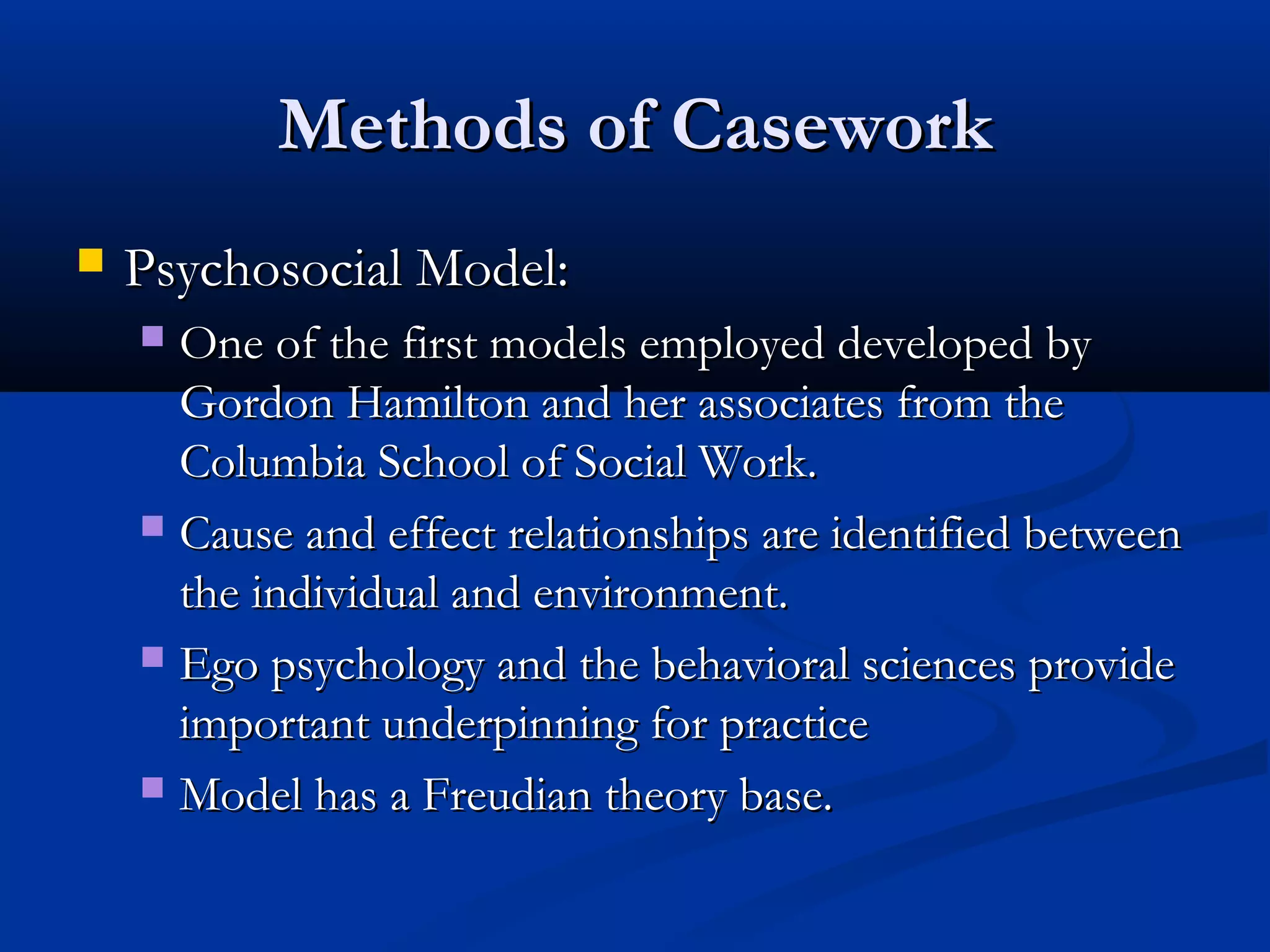 Methods of CaseworkMethods of Casework
 Psychosocial Model:Psychosocial Model:
 One of the first models employed developed byOne of the first models employed developed by
Gordon Hamilton and her associates from theGordon Hamilton and her associates from the
Columbia School of Social Work.Columbia School of Social Work.
 Cause and effect relationships are identified betweenCause and effect relationships are identified between
the individual and environment.the individual and environment.
 Ego psychology and the behavioral sciences provideEgo psychology and the behavioral sciences provide
important underpinning for practiceimportant underpinning for practice
 Model has a Freudian theory base.Model has a Freudian theory base.
 