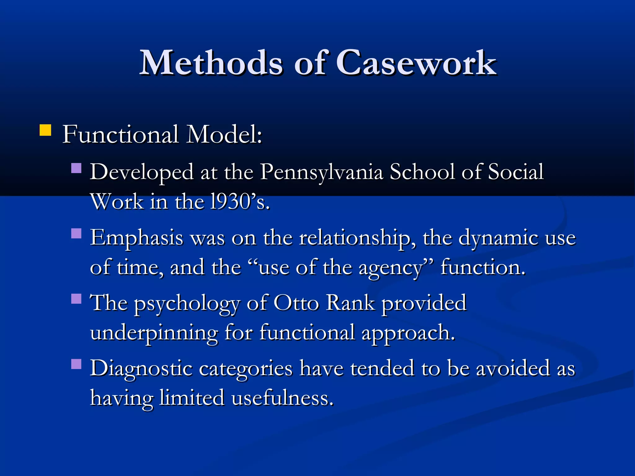 Methods of CaseworkMethods of Casework
 Functional Model:Functional Model:
 Developed at the Pennsylvania School of SocialDeveloped at the Pennsylvania School of Social
Work in the l930’s.Work in the l930’s.
 Emphasis was on the relationship, the dynamic useEmphasis was on the relationship, the dynamic use
of time, and the “use of the agency” function.of time, and the “use of the agency” function.
 The psychology of Otto Rank providedThe psychology of Otto Rank provided
underpinning for functional approach.underpinning for functional approach.
 Diagnostic categories have tended to be avoided asDiagnostic categories have tended to be avoided as
having limited usefulness.having limited usefulness.
 