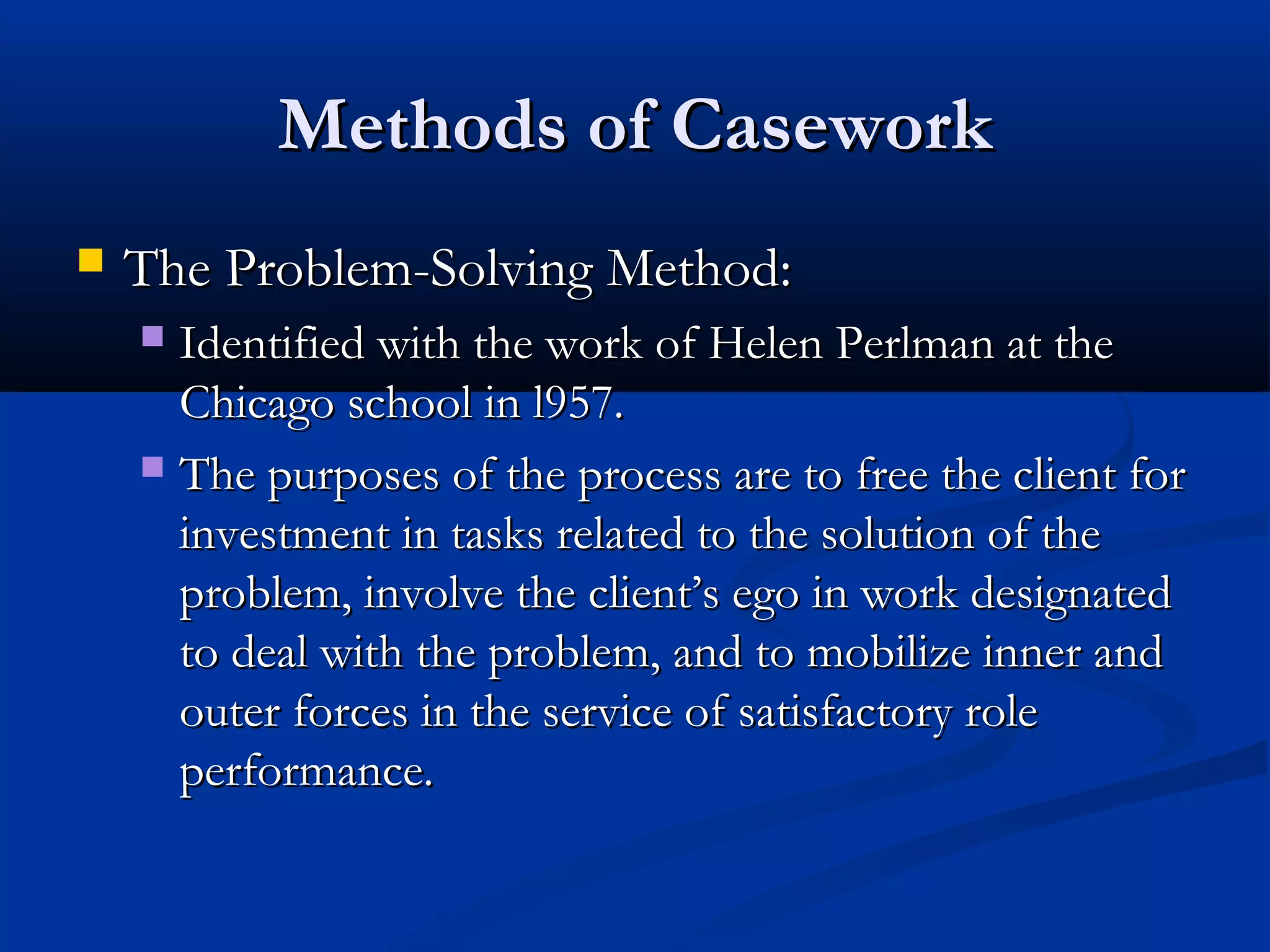 Methods of CaseworkMethods of Casework
 The Problem-Solving Method:The Problem-Solving Method:
 Identified with the work of Helen Perlman at theIdentified with the work of Helen Perlman at the
Chicago school in l957.Chicago school in l957.
 The purposes of the process are to free the client forThe purposes of the process are to free the client for
investment in tasks related to the solution of theinvestment in tasks related to the solution of the
problem, involve the client’s ego in work designatedproblem, involve the client’s ego in work designated
to deal with the problem, and to mobilize inner andto deal with the problem, and to mobilize inner and
outer forces in the service of satisfactory roleouter forces in the service of satisfactory role
performance.performance.
 