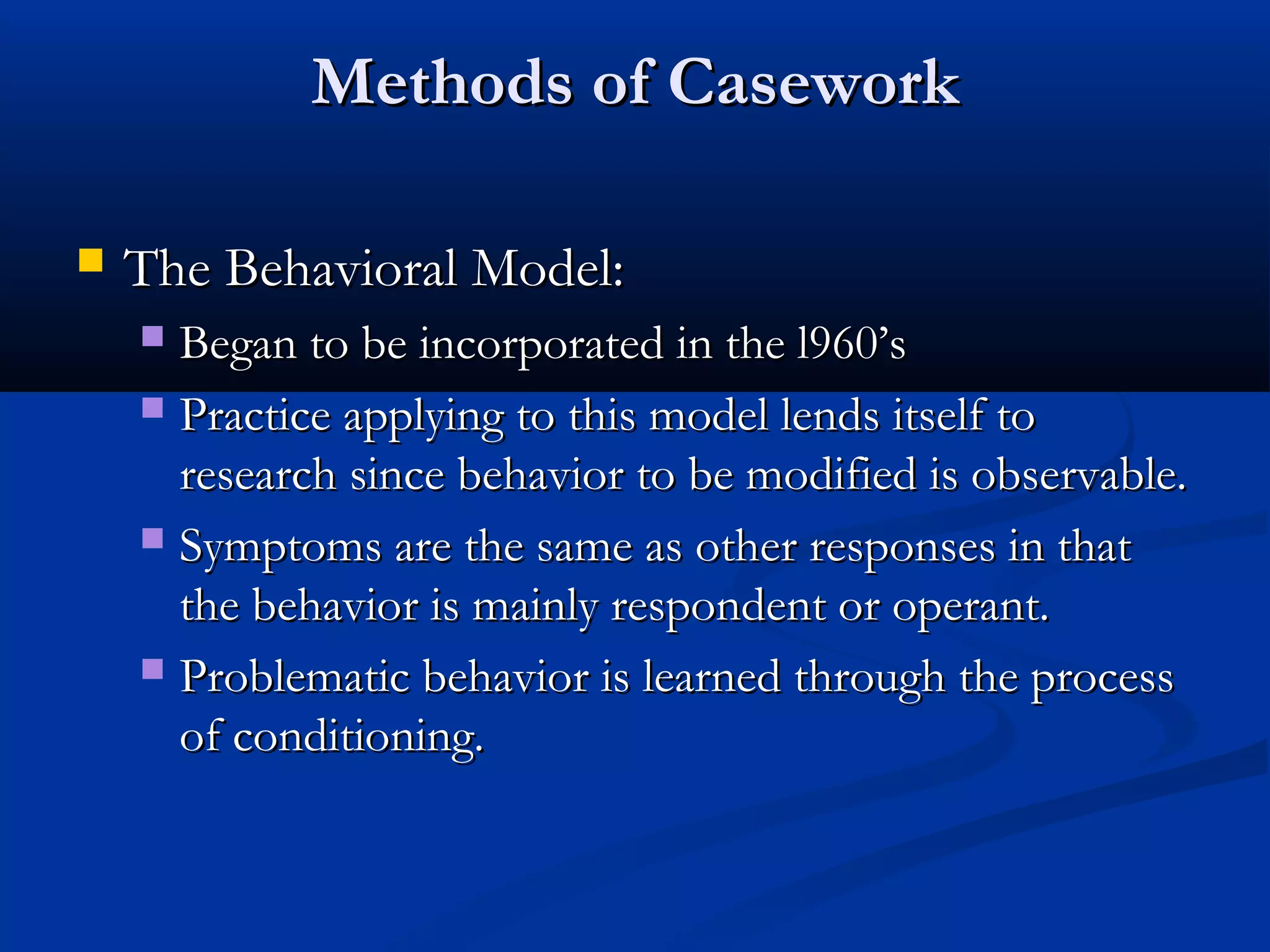 Methods of CaseworkMethods of Casework
 The Behavioral Model:The Behavioral Model:
 Began to be incorporated in the l960’sBegan to be incorporated in the l960’s
 Practice applying to this model lends itself toPractice applying to this model lends itself to
research since behavior to be modified is observable.research since behavior to be modified is observable.
 Symptoms are the same as other responses in thatSymptoms are the same as other responses in that
the behavior is mainly respondent or operant.the behavior is mainly respondent or operant.
 Problematic behavior is learned through the processProblematic behavior is learned through the process
of conditioning.of conditioning.
 