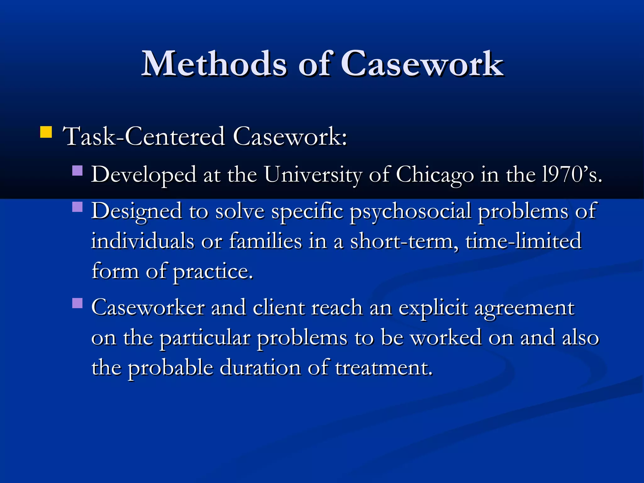Methods of CaseworkMethods of Casework
 Task-Centered Casework:Task-Centered Casework:
 Developed at the University of Chicago in the l970’s.Developed at the University of Chicago in the l970’s.
 Designed to solve specific psychosocial problems ofDesigned to solve specific psychosocial problems of
individuals or families in a short-term, time-limitedindividuals or families in a short-term, time-limited
form of practice.form of practice.
 Caseworker and client reach an explicit agreementCaseworker and client reach an explicit agreement
on the particular problems to be worked on and alsoon the particular problems to be worked on and also
the probable duration of treatment.the probable duration of treatment.
 