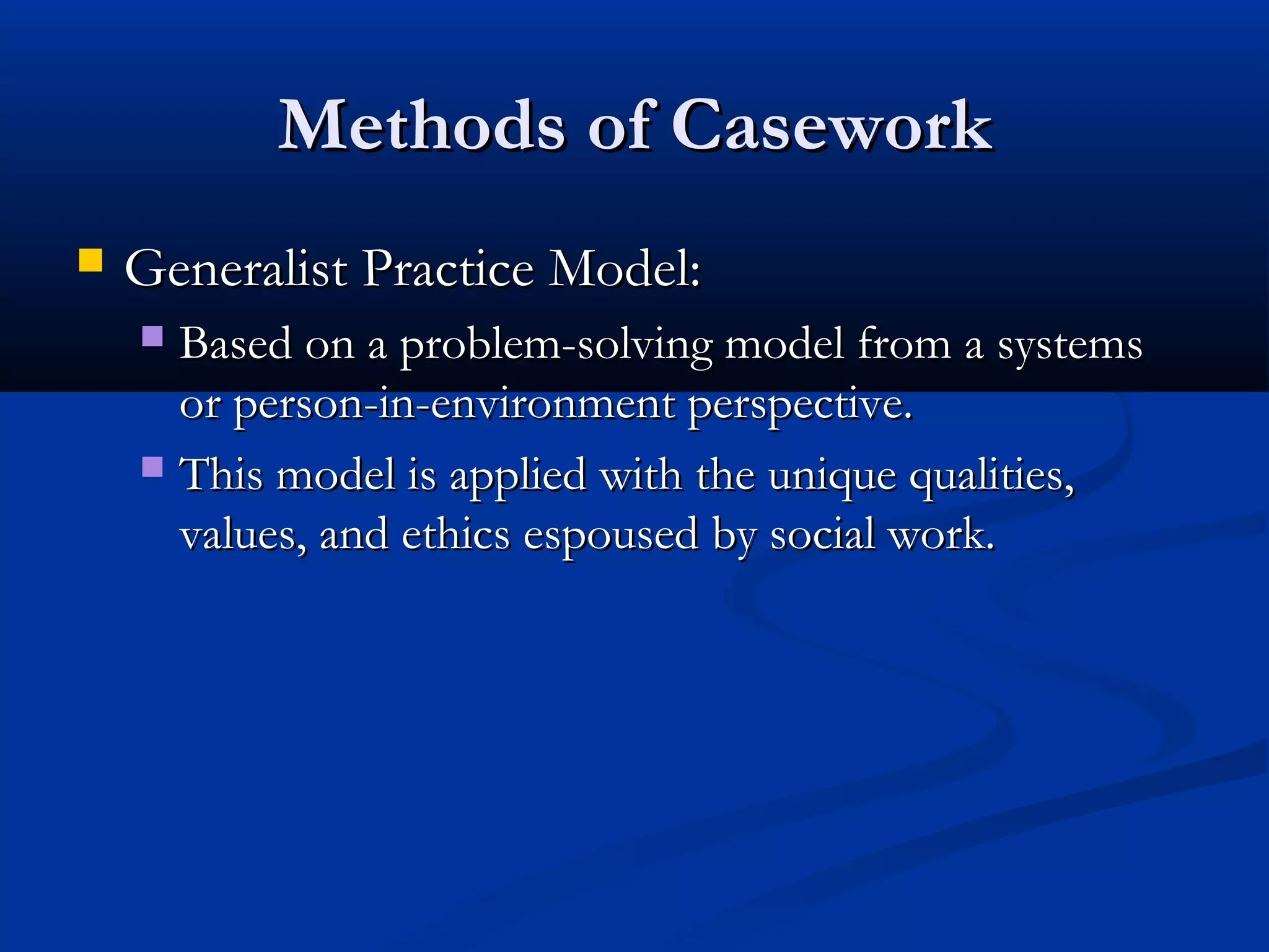 Methods of CaseworkMethods of Casework
 Generalist Practice Model:Generalist Practice Model:
 Based on a problem-solving model from a systemsBased on a problem-solving model from a systems
or person-in-environment perspective.or person-in-environment perspective.
 This model is applied with the unique qualities,This model is applied with the unique qualities,
values, and ethics espoused by social work.values, and ethics espoused by social work.
 