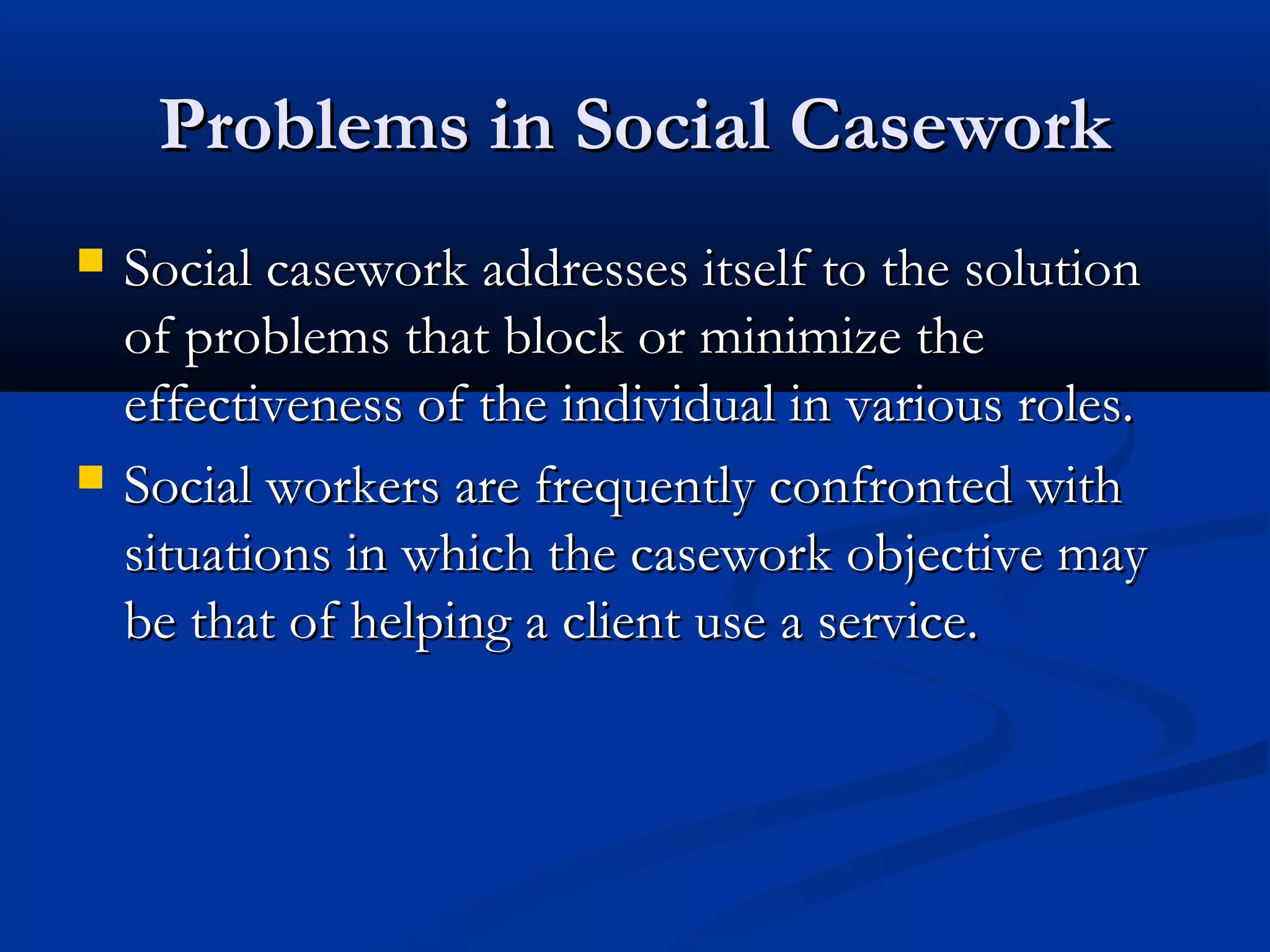 Problems in Social CaseworkProblems in Social Casework
 Social casework addresses itself to the solutionSocial casework addresses itself to the solution
of problems that block or minimize theof problems that block or minimize the
effectiveness of the individual in various roles.effectiveness of the individual in various roles.
 Social workers are frequently confronted withSocial workers are frequently confronted with
situations in which the casework objective maysituations in which the casework objective may
be that of helping a client use a service.be that of helping a client use a service.
 