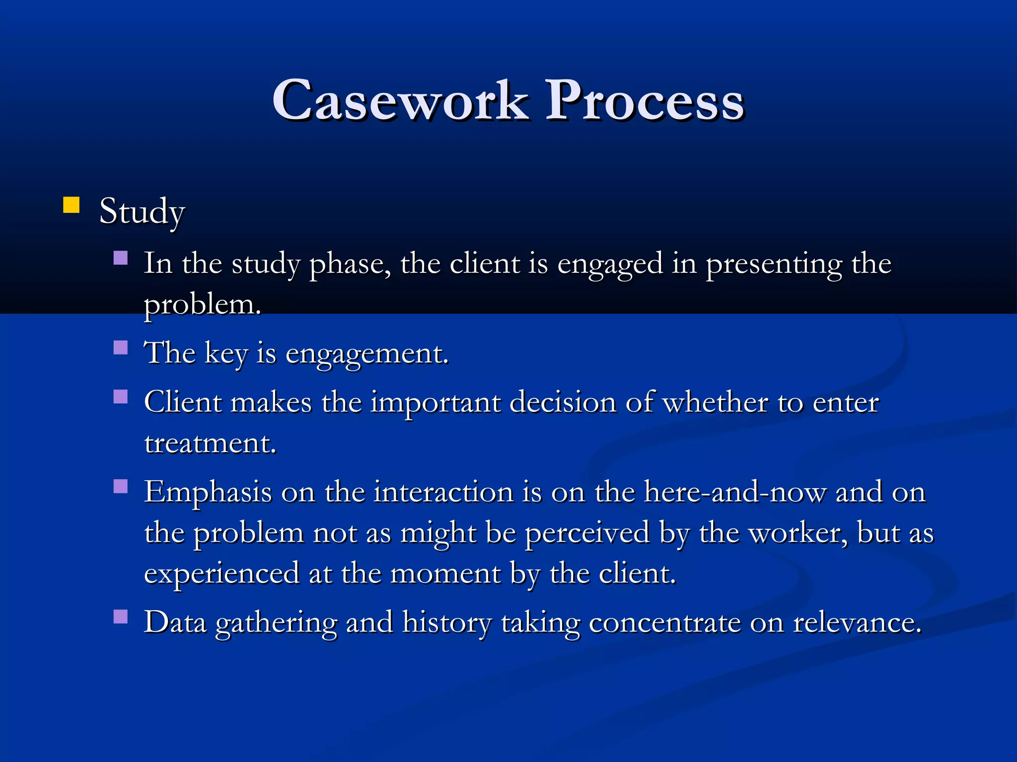 Casework ProcessCasework Process
 StudyStudy
 In the study phase, the client is engaged in presenting theIn the study phase, the client is engaged in presenting the
problem.problem.
 The key is engagement.The key is engagement.
 Client makes the important decision of whether to enterClient makes the important decision of whether to enter
treatment.treatment.
 Emphasis on the interaction is on the here-and-now and onEmphasis on the interaction is on the here-and-now and on
the problem not as might be perceived by the worker, but asthe problem not as might be perceived by the worker, but as
experienced at the moment by the client.experienced at the moment by the client.
 Data gathering and history taking concentrate on relevance.Data gathering and history taking concentrate on relevance.
 