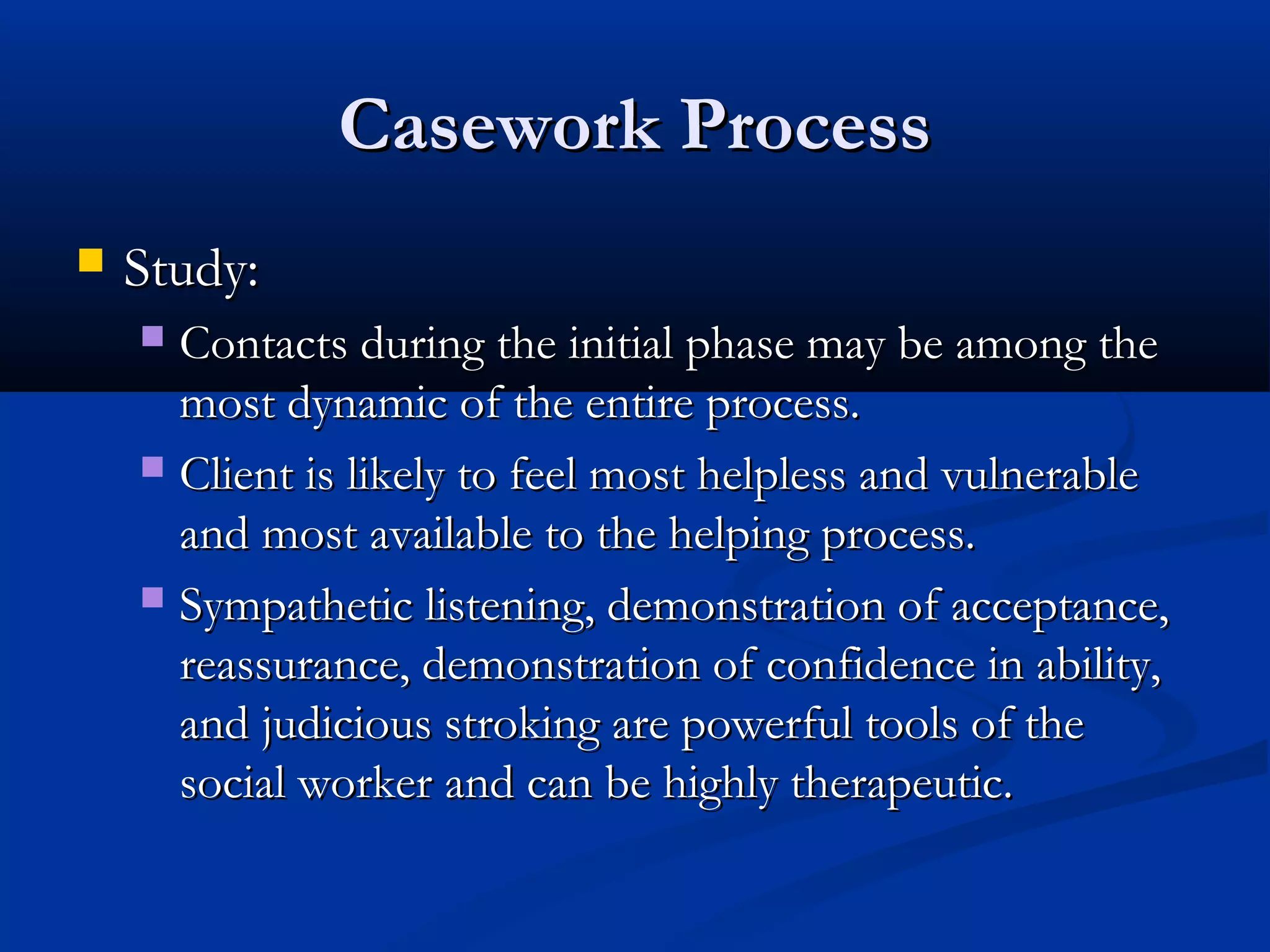 Casework ProcessCasework Process
 Study:Study:
 Contacts during the initial phase may be among theContacts during the initial phase may be among the
most dynamic of the entire process.most dynamic of the entire process.
 Client is likely to feel most helpless and vulnerableClient is likely to feel most helpless and vulnerable
and most available to the helping process.and most available to the helping process.
 Sympathetic listening, demonstration of acceptance,Sympathetic listening, demonstration of acceptance,
reassurance, demonstration of confidence in ability,reassurance, demonstration of confidence in ability,
and judicious stroking are powerful tools of theand judicious stroking are powerful tools of the
social worker and can be highly therapeutic.social worker and can be highly therapeutic.
 
