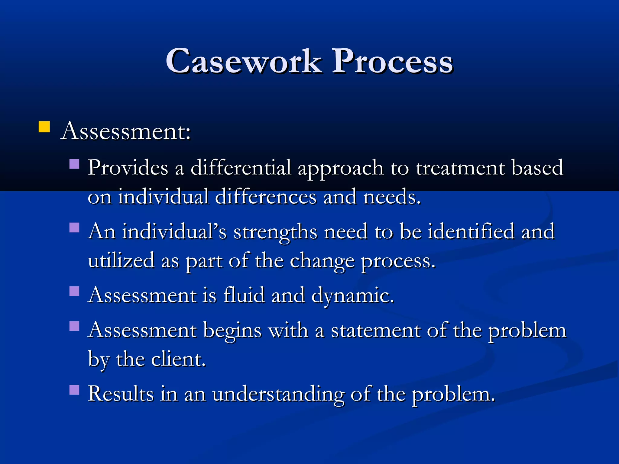 Casework ProcessCasework Process
 Assessment:Assessment:
 Provides a differential approach to treatment basedProvides a differential approach to treatment based
on individual differences and needs.on individual differences and needs.
 An individual’s strengths need to be identified andAn individual’s strengths need to be identified and
utilized as part of the change process.utilized as part of the change process.
 Assessment is fluid and dynamic.Assessment is fluid and dynamic.
 Assessment begins with a statement of the problemAssessment begins with a statement of the problem
by the client.by the client.
 Results in an understanding of the problem.Results in an understanding of the problem.
 