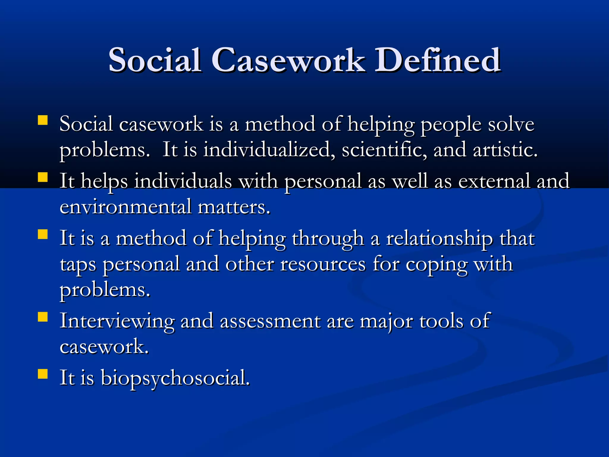 Social Casework DefinedSocial Casework Defined
 Social casework is a method of helping people solveSocial casework is a method of helping people solve
problems. It is individualized, scientific, and artistic.problems. It is individualized, scientific, and artistic.
 It helps individuals with personal as well as external andIt helps individuals with personal as well as external and
environmental matters.environmental matters.
 It is a method of helping through a relationship thatIt is a method of helping through a relationship that
taps personal and other resources for coping withtaps personal and other resources for coping with
problems.problems.
 Interviewing and assessment are major tools ofInterviewing and assessment are major tools of
casework.casework.
 It is biopsychosocial.It is biopsychosocial.
 