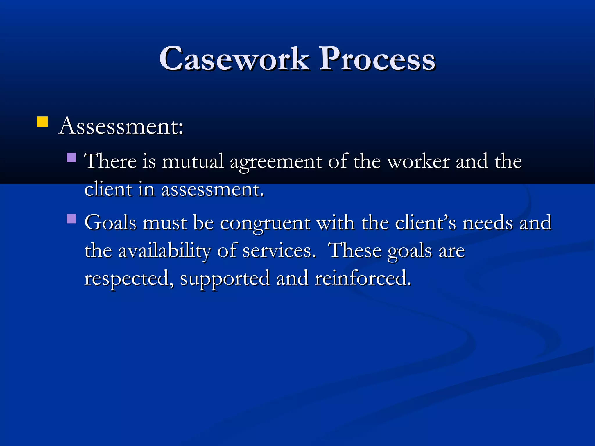 Casework ProcessCasework Process
 Assessment:Assessment:
 There is mutual agreement of the worker and theThere is mutual agreement of the worker and the
client in assessment.client in assessment.
 Goals must be congruent with the client’s needs andGoals must be congruent with the client’s needs and
the availability of services. These goals arethe availability of services. These goals are
respected, supported and reinforced.respected, supported and reinforced.
 