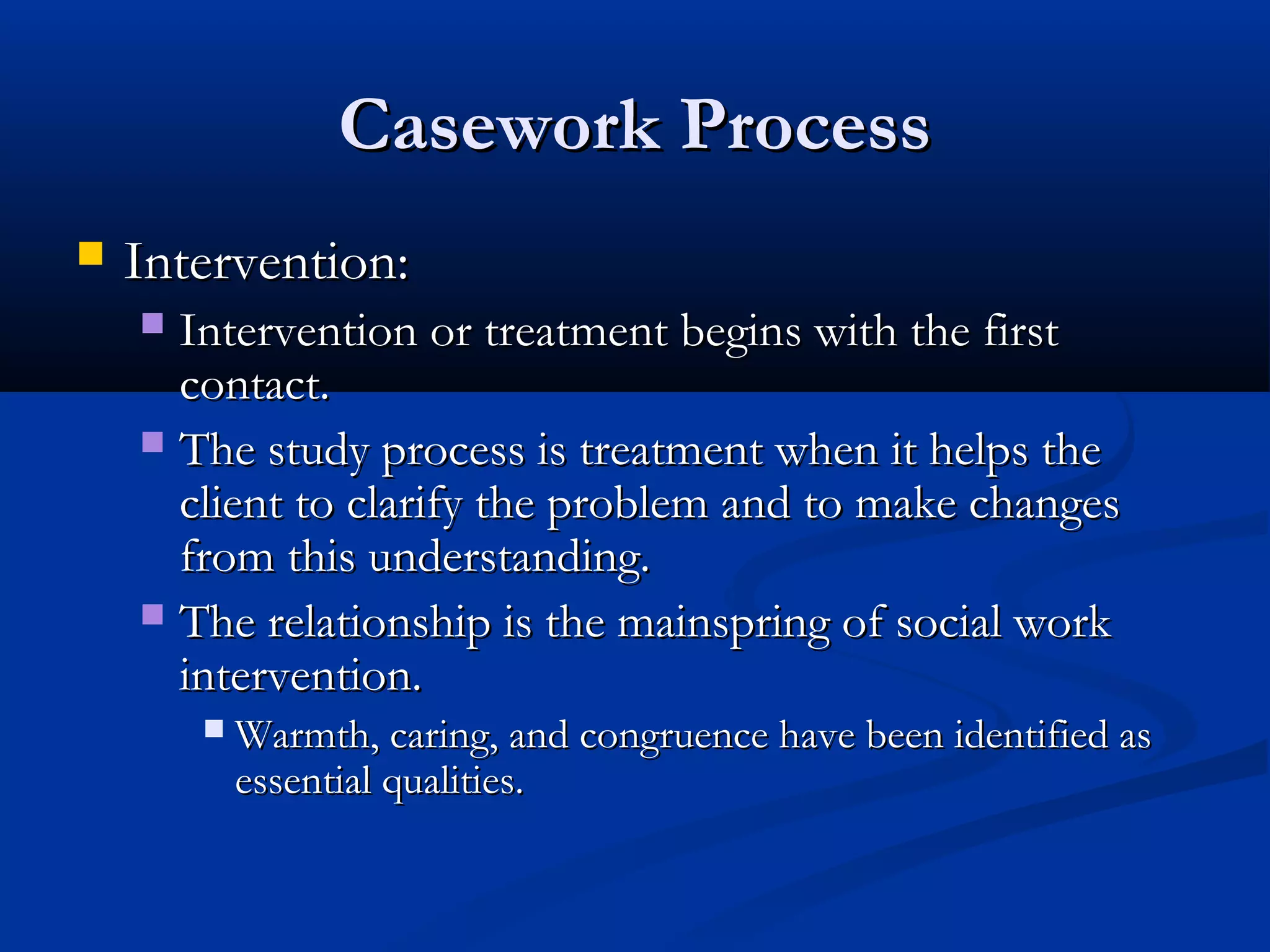 Casework ProcessCasework Process
 Intervention:Intervention:
 Intervention or treatment begins with the firstIntervention or treatment begins with the first
contact.contact.
 The study process is treatment when it helps theThe study process is treatment when it helps the
client to clarify the problem and to make changesclient to clarify the problem and to make changes
from this understanding.from this understanding.
 The relationship is the mainspring of social workThe relationship is the mainspring of social work
intervention.intervention.
 Warmth, caring, and congruence have been identified asWarmth, caring, and congruence have been identified as
essential qualities.essential qualities.
 