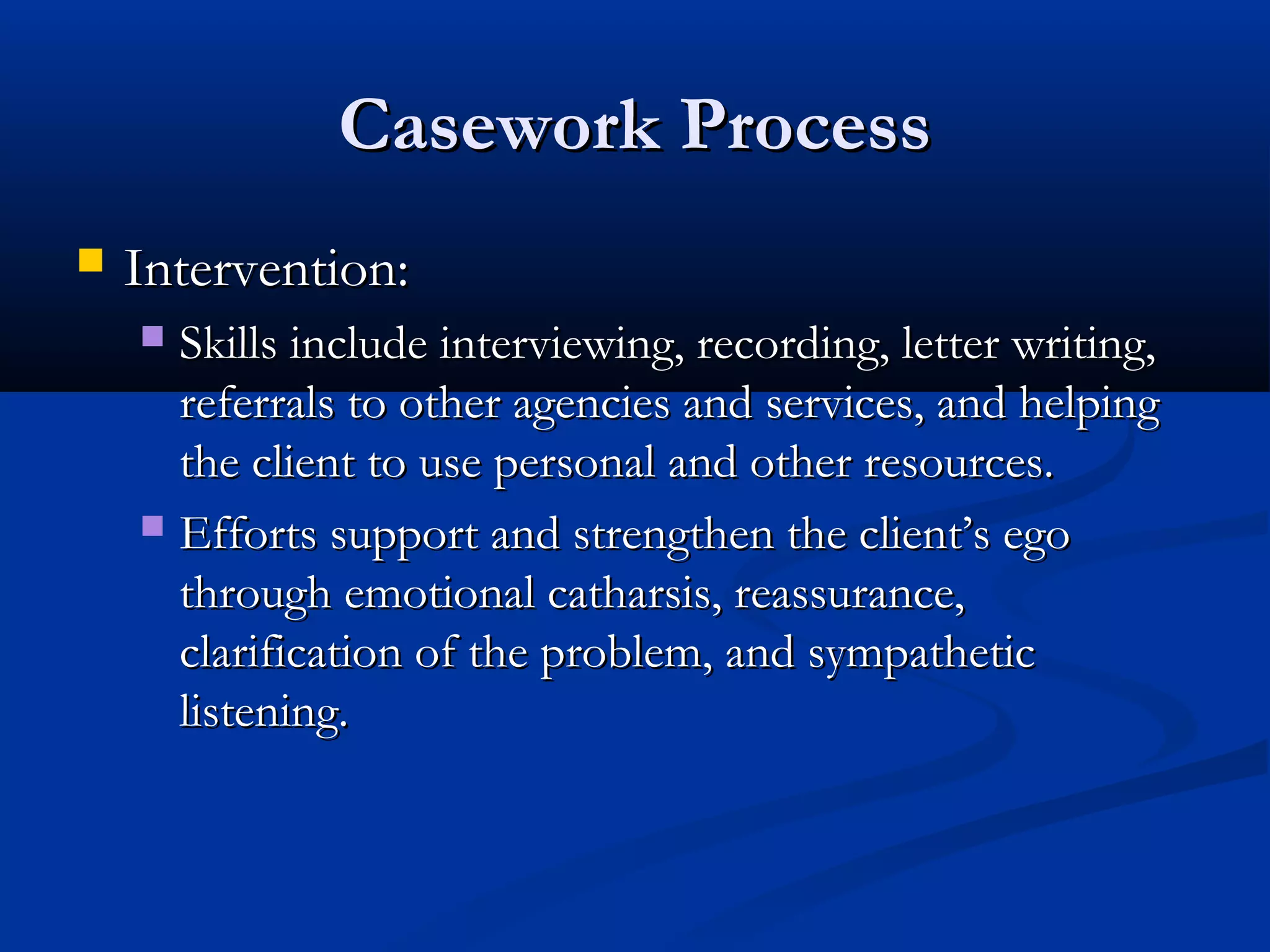 Casework ProcessCasework Process
 Intervention:Intervention:
 Skills include interviewing, recording, letter writing,Skills include interviewing, recording, letter writing,
referrals to other agencies and services, and helpingreferrals to other agencies and services, and helping
the client to use personal and other resources.the client to use personal and other resources.
 Efforts support and strengthen the client’s egoEfforts support and strengthen the client’s ego
through emotional catharsis, reassurance,through emotional catharsis, reassurance,
clarification of the problem, and sympatheticclarification of the problem, and sympathetic
listening.listening.
 