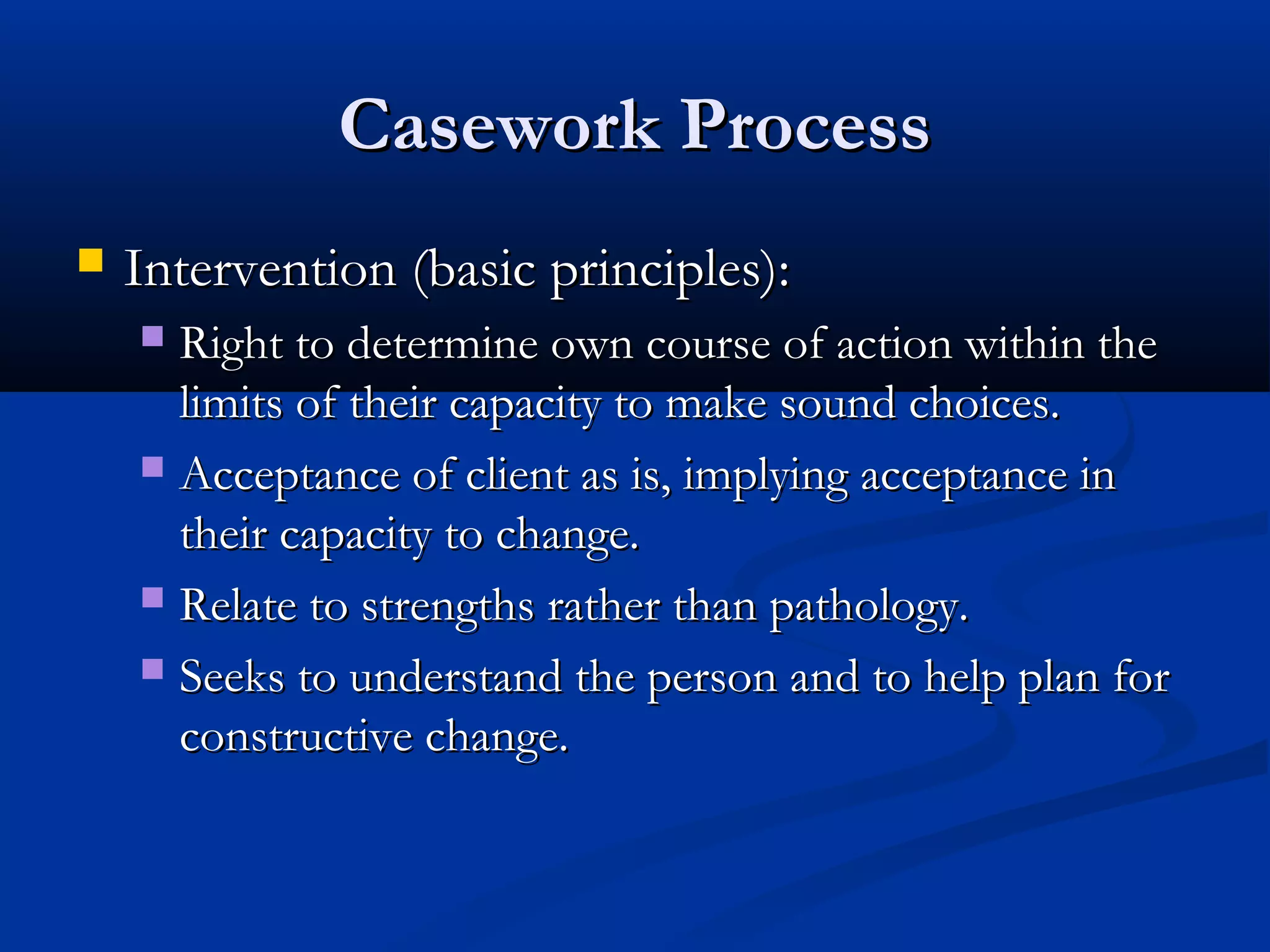 Casework ProcessCasework Process
 Intervention (basic principles):Intervention (basic principles):
 Right to determine own course of action within theRight to determine own course of action within the
limits of their capacity to make sound choices.limits of their capacity to make sound choices.
 Acceptance of client as is, implying acceptance inAcceptance of client as is, implying acceptance in
their capacity to change.their capacity to change.
 Relate to strengths rather than pathology.Relate to strengths rather than pathology.
 Seeks to understand the person and to help plan forSeeks to understand the person and to help plan for
constructive change.constructive change.
 