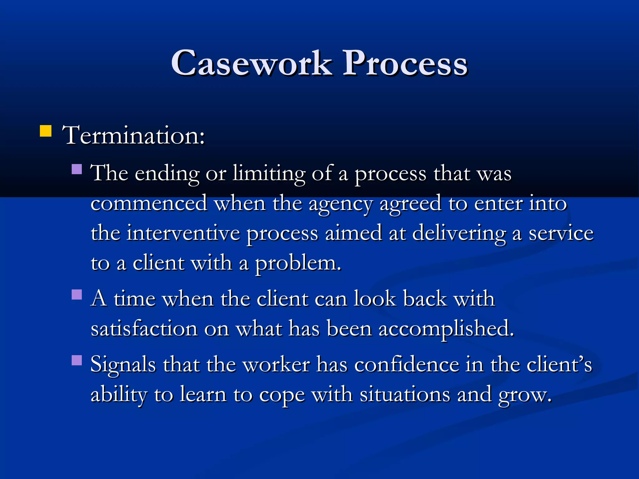Casework ProcessCasework Process
 Termination:Termination:
 The ending or limiting of a process that wasThe ending or limiting of a process that was
commenced when the agency agreed to enter intocommenced when the agency agreed to enter into
the interventive process aimed at delivering a servicethe interventive process aimed at delivering a service
to a client with a problem.to a client with a problem.
 A time when the client can look back withA time when the client can look back with
satisfaction on what has been accomplished.satisfaction on what has been accomplished.
 Signals that the worker has confidence in the client’sSignals that the worker has confidence in the client’s
ability to learn to cope with situations and grow.ability to learn to cope with situations and grow.
 
