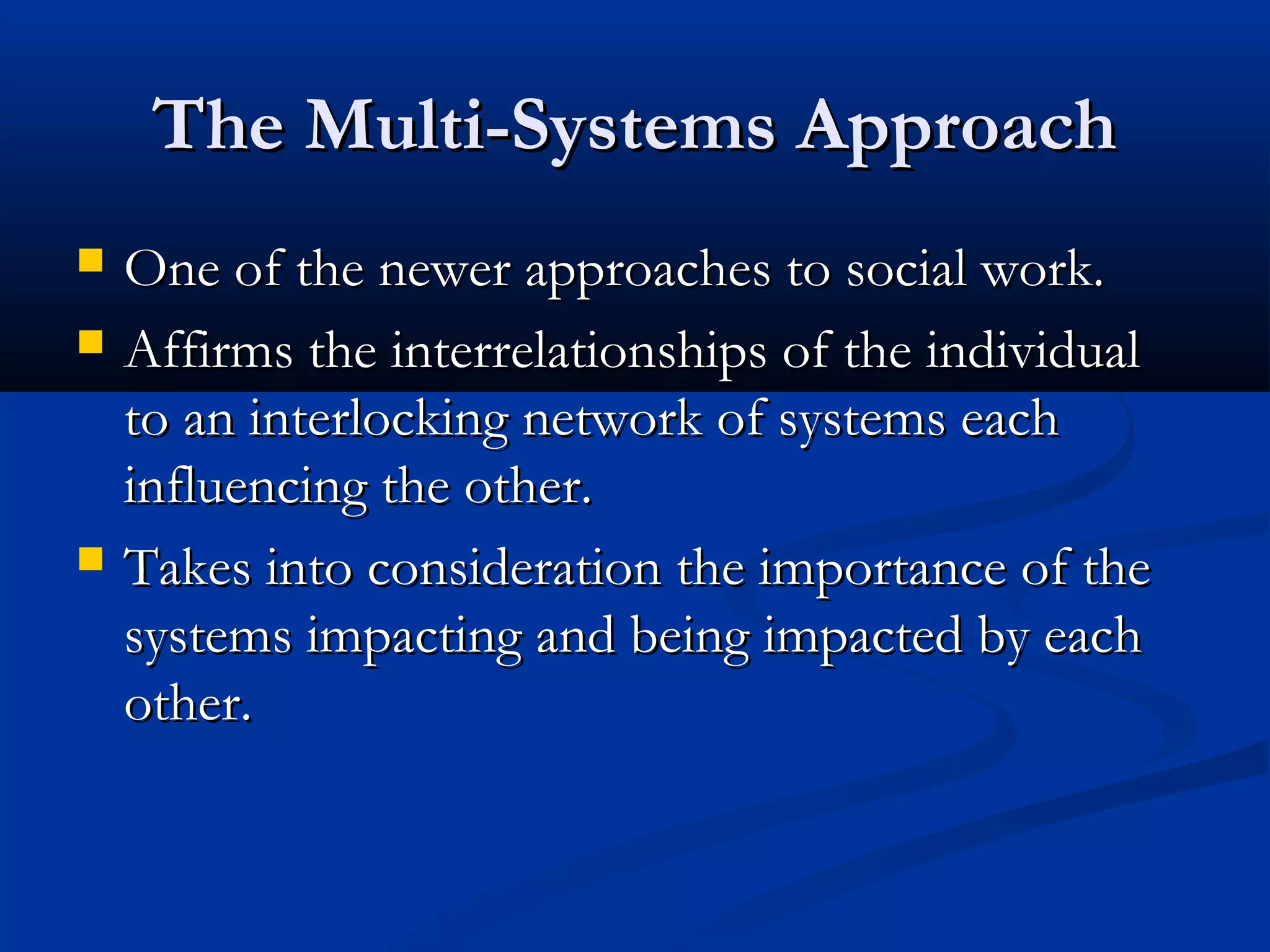 The Multi-Systems ApproachThe Multi-Systems Approach
 One of the newer approaches to social work.One of the newer approaches to social work.
 Affirms the interrelationships of the individualAffirms the interrelationships of the individual
to an interlocking network of systems eachto an interlocking network of systems each
influencing the other.influencing the other.
 Takes into consideration the importance of theTakes into consideration the importance of the
systems impacting and being impacted by eachsystems impacting and being impacted by each
other.other.
 