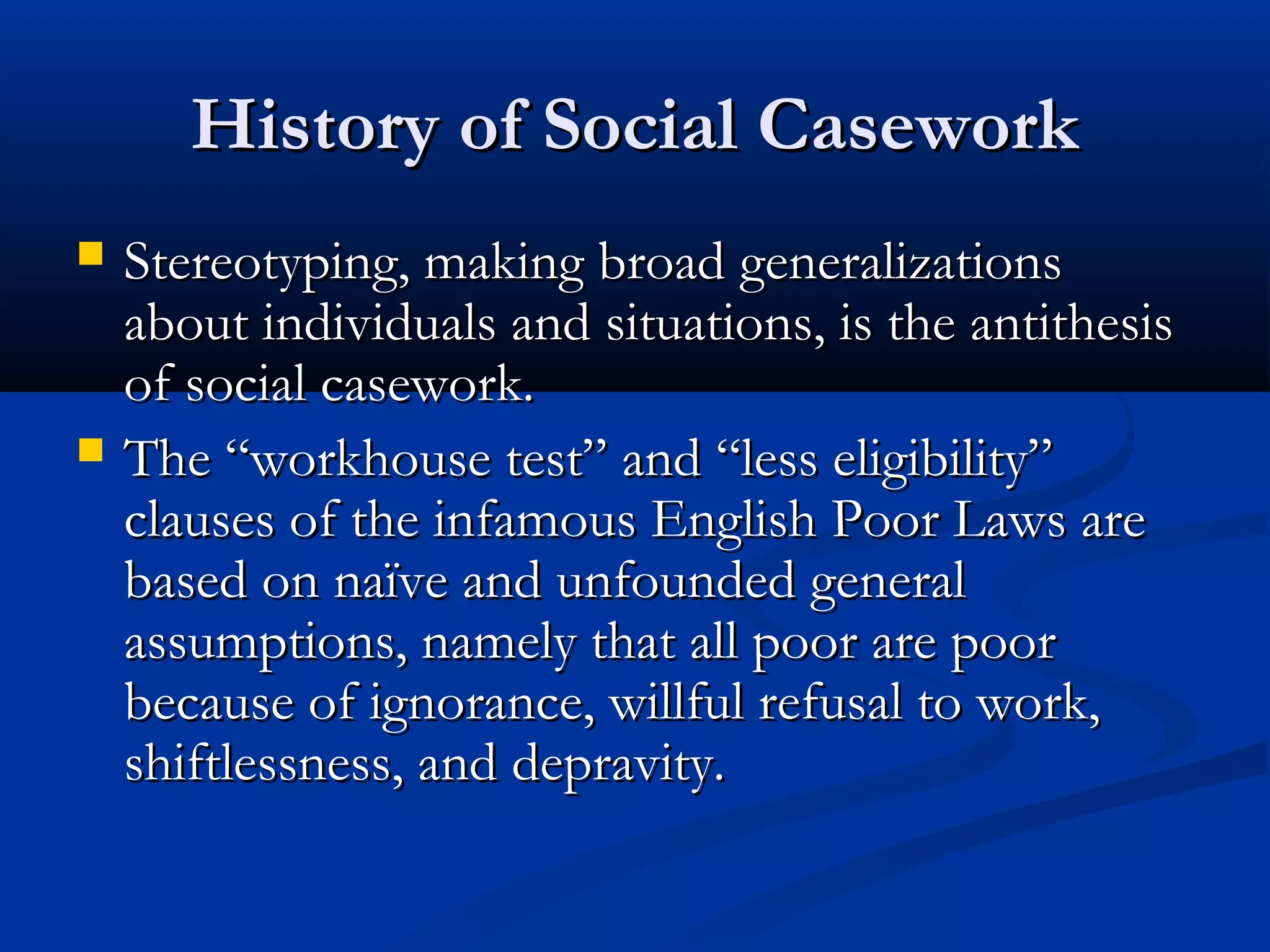 History of Social CaseworkHistory of Social Casework
 Stereotyping, making broad generalizationsStereotyping, making broad generalizations
about individuals and situations, is the antithesisabout individuals and situations, is the antithesis
of social casework.of social casework.
 The “workhouse test” and “less eligibility”The “workhouse test” and “less eligibility”
clauses of the infamous English Poor Laws areclauses of the infamous English Poor Laws are
based on naïve and unfounded generalbased on naïve and unfounded general
assumptions, namely that all poor are poorassumptions, namely that all poor are poor
because of ignorance, willful refusal to work,because of ignorance, willful refusal to work,
shiftlessness, and depravity.shiftlessness, and depravity.
 