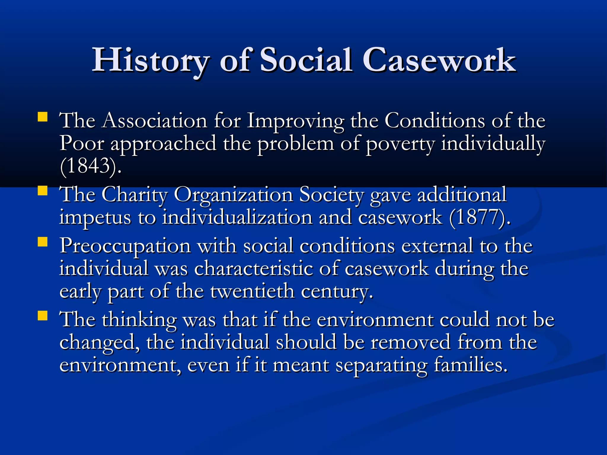 History of Social CaseworkHistory of Social Casework
 The Association for Improving the Conditions of theThe Association for Improving the Conditions of the
Poor approached the problem of poverty individuallyPoor approached the problem of poverty individually
(1843).(1843).
 The Charity Organization Society gave additionalThe Charity Organization Society gave additional
impetus to individualization and casework (1877).impetus to individualization and casework (1877).
 Preoccupation with social conditions external to thePreoccupation with social conditions external to the
individual was characteristic of casework during theindividual was characteristic of casework during the
early part of the twentieth century.early part of the twentieth century.
 The thinking was that if the environment could not beThe thinking was that if the environment could not be
changed, the individual should be removed from thechanged, the individual should be removed from the
environment, even if it meant separating families.environment, even if it meant separating families.
 