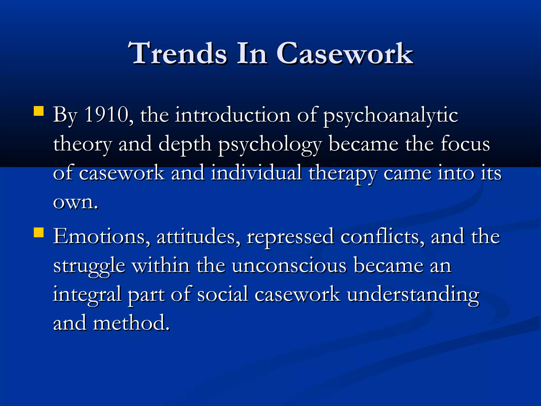 Trends In CaseworkTrends In Casework
 By 1910, the introduction of psychoanalyticBy 1910, the introduction of psychoanalytic
theory and depth psychology became the focustheory and depth psychology became the focus
of casework and individual therapy came into itsof casework and individual therapy came into its
own.own.
 Emotions, attitudes, repressed conflicts, and theEmotions, attitudes, repressed conflicts, and the
struggle within the unconscious became anstruggle within the unconscious became an
integral part of social casework understandingintegral part of social casework understanding
and method.and method.
 