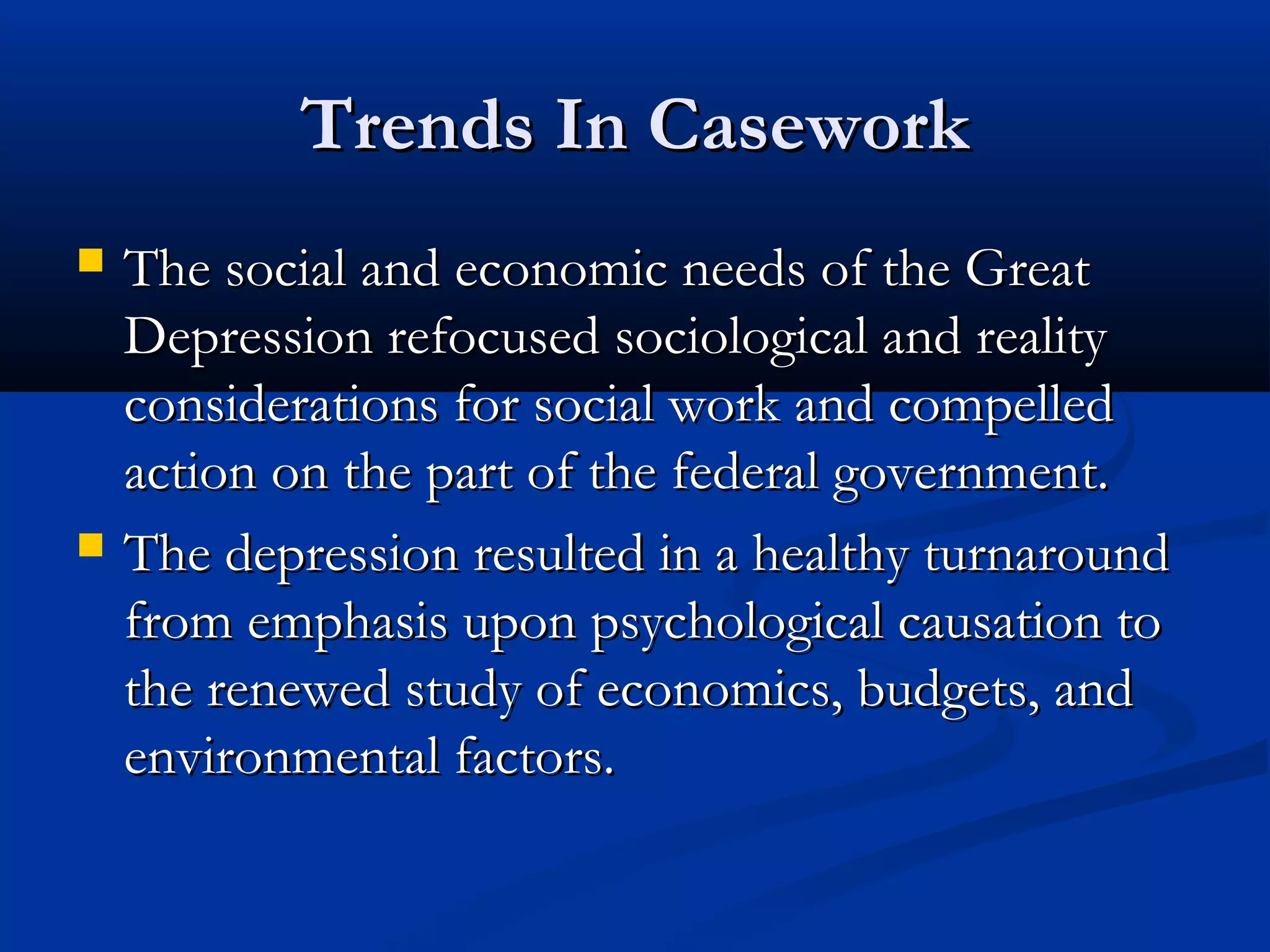 Trends In CaseworkTrends In Casework
 The social and economic needs of the GreatThe social and economic needs of the Great
Depression refocused sociological and realityDepression refocused sociological and reality
considerations for social work and compelledconsiderations for social work and compelled
action on the part of the federal government.action on the part of the federal government.
 The depression resulted in a healthy turnaroundThe depression resulted in a healthy turnaround
from emphasis upon psychological causation tofrom emphasis upon psychological causation to
the renewed study of economics, budgets, andthe renewed study of economics, budgets, and
environmental factors.environmental factors.
 