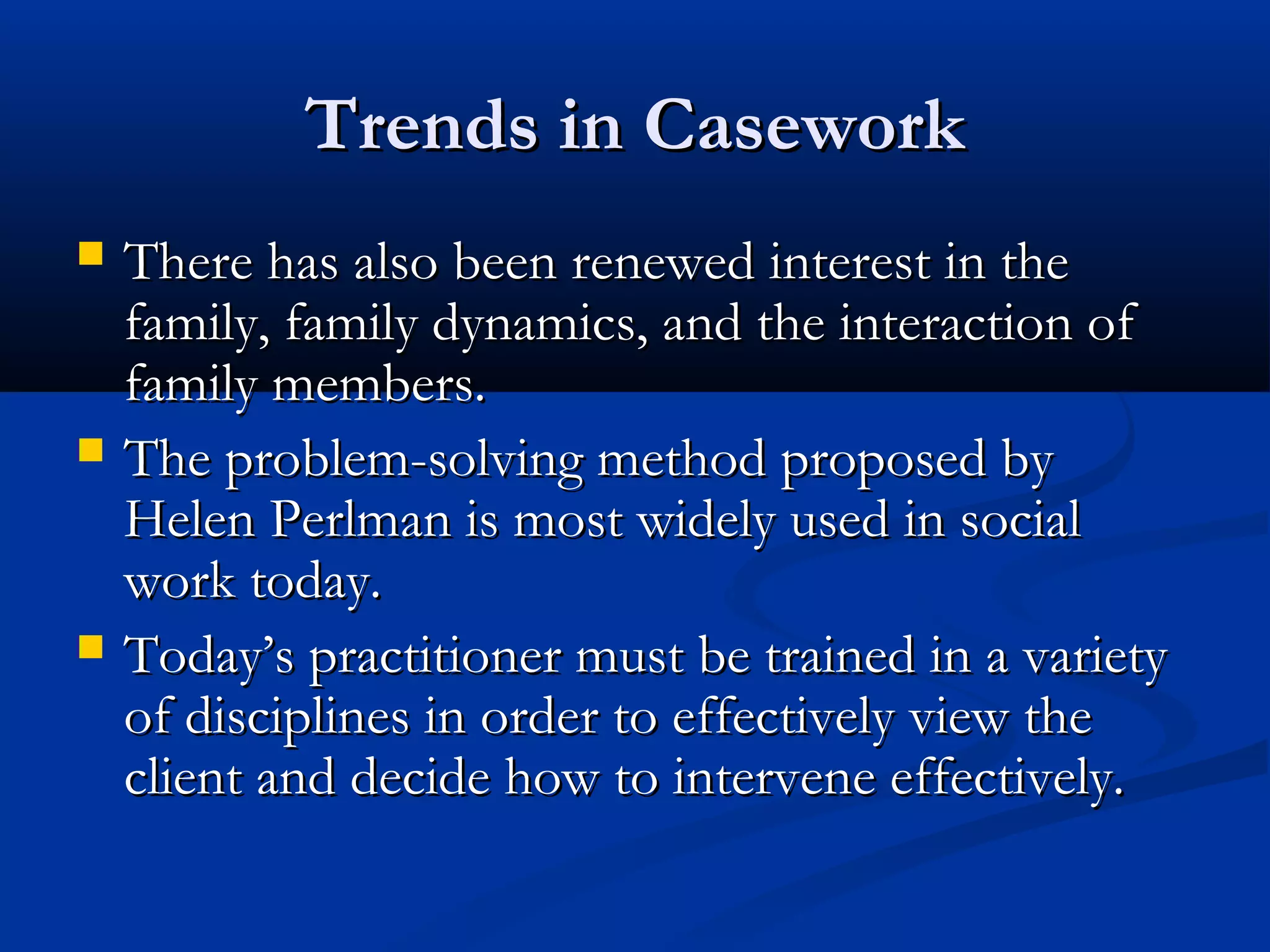 Trends in CaseworkTrends in Casework
 There has also been renewed interest in theThere has also been renewed interest in the
family, family dynamics, and the interaction offamily, family dynamics, and the interaction of
family members.family members.
 The problem-solving method proposed byThe problem-solving method proposed by
Helen Perlman is most widely used in socialHelen Perlman is most widely used in social
work today.work today.
 Today’s practitioner must be trained in a varietyToday’s practitioner must be trained in a variety
of disciplines in order to effectively view theof disciplines in order to effectively view the
client and decide how to intervene effectively.client and decide how to intervene effectively.
 