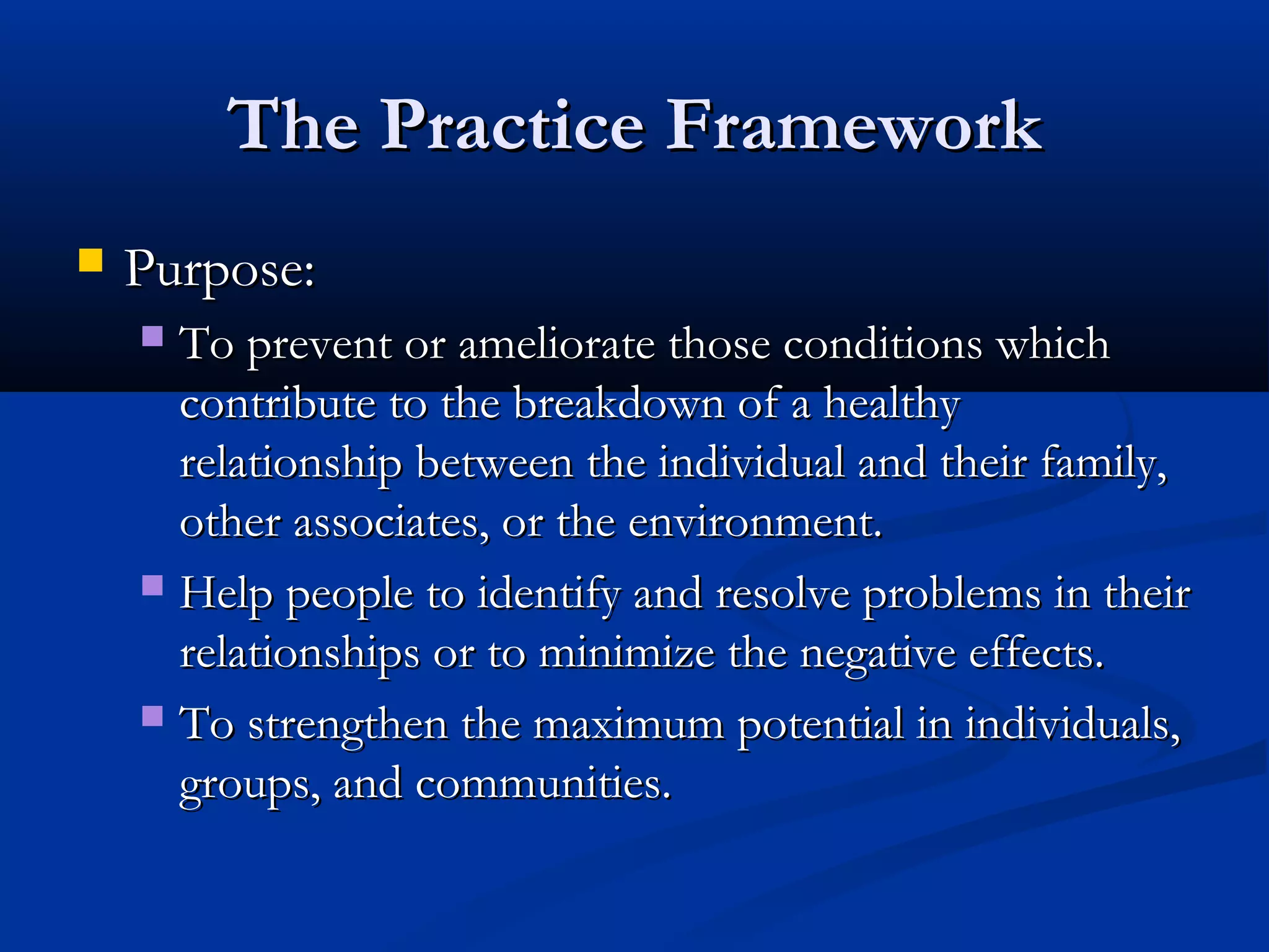 The Practice FrameworkThe Practice Framework
 Purpose:Purpose:
 To prevent or ameliorate those conditions whichTo prevent or ameliorate those conditions which
contribute to the breakdown of a healthycontribute to the breakdown of a healthy
relationship between the individual and their family,relationship between the individual and their family,
other associates, or the environment.other associates, or the environment.
 Help people to identify and resolve problems in theirHelp people to identify and resolve problems in their
relationships or to minimize the negative effects.relationships or to minimize the negative effects.
 To strengthen the maximum potential in individuals,To strengthen the maximum potential in individuals,
groups, and communities.groups, and communities.
 