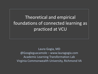 Theoretical and empirical
foundations of connected learning as
practiced at VCU
Laura Gogia, MD
@Googleguacamole – www.lauragogia.com
Academic Learning Transformation Lab
Virginia Commonwealth University, Richmond VA
 