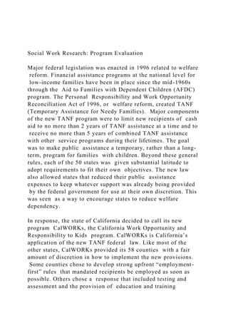 Social Work Research: Program Evaluation
Major federal legislation was enacted in 1996 related to welfare
reform. Financial assistance programs at the national level for
low-income families have been in place since the mid-1960s
through the Aid to Families with Dependent Children (AFDC)
program. The Personal Responsibility and Work Opportunity
Reconciliation Act of 1996, or welfare reform, created TANF
(Temporary Assistance for Needy Families). Major components
of the new TANF program were to limit new recipients of cash
aid to no more than 2 years of TANF assistance at a time and to
receive no more than 5 years of combined TANF assistance
with other service programs during their lifetimes. The goal
was to make public assistance a temporary, rather than a long-
term, program for families with children. Beyond these general
rules, each of the 50 states was given substantial latitude to
adopt requirements to fit their own objectives. The new law
also allowed states that reduced their public assistance
expenses to keep whatever support was already being provided
by the federal government for use at their own discretion. This
was seen as a way to encourage states to reduce welfare
dependency.
In response, the state of California decided to call its new
program CalWORKs, the California Work Opportunity and
Responsibility to Kids program. CalWORKs is California’s
application of the new TANF federal law. Like most of the
other states, CalWORKs provided its 58 counties with a fair
amount of discretion in how to implement the new provisions.
Some counties chose to develop strong upfront “employment-
first” rules that mandated recipients be employed as soon as
possible. Others chose a response that included testing and
assessment and the provision of education and training
 