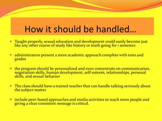      How it should be handled… Taught properly, sexual education and development could easily become just like any other course of study like history or math going for 1 semester. administrators present a more academic approach complete with tests and grades the program should be personalized and even concentrate on communication, negotiation skills, human development, self-esteem, relationships, personal skills, and sexual behavior The class should have a trained teacher that can handle talking seriously about the subject matter include peer-based approaches and media activities to reach more people and giving a clear consistent message is critical. 