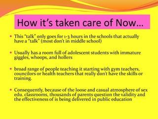 How it’s taken care of Now…This “talk” only goes for 1-3 hours in the schools that actually have a “talk” (most don’t in middle school) Usually has a room full of adolescent students with immature giggles, whoops, and hollers  broad range of people teaching it starting with gym teachers, councilors or health teachers that really don’t have the skills or training.  Consequently, because of the loose and casual atmosphere of sex edu. classrooms, thousands of parents question the validity and the effectiveness of is being delivered in public education