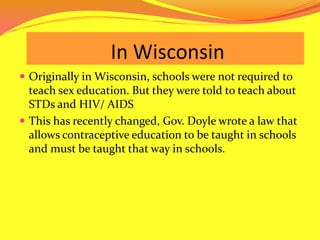 		    In WisconsinOriginally in Wisconsin, schools were not required to teach sex education. But they were told to teach about STDs and HIV/ AIDSThis has recently changed, Gov. Doyle wrote a law that allows contraceptive education to be taught in schools and must be taught that way in schools.