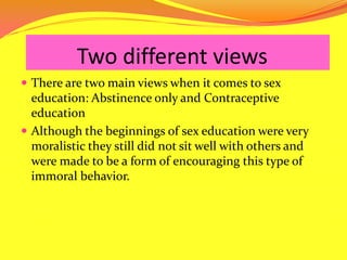 	   Two different viewsThere are two main views when it comes to sex education: Abstinence only and Contraceptive educationAlthough the beginnings of sex education were very moralistic they still did not sit well with others and were made to be a form of encouraging this type of immoral behavior. 