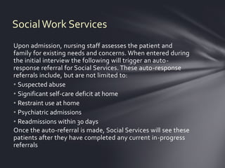 Social Work Services
Upon admission, nursing staff assesses the patient and
family for existing needs and concerns. When entered during
the initial interview the following will trigger an auto-
response referral for Social Services. These auto-response
referrals include, but are not limited to:
• Suspected abuse
• Significant self-care deficit at home
• Restraint use at home
• Psychiatric admissions
• Readmissions within 30 days
Once the auto-referral is made, Social Services will see these
patients after they have completed any current in-progress
referrals
 