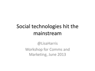 Social technologies hit the
mainstream
@LisaHarris
Workshop for Comms and
Marketing, June 2013
 