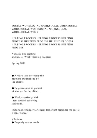 SOCIAL WORKSOCIAL WORKSOCIAL WORKSOCIAL
WORKSOCIAL WORKSOCIAL WORKSOCIAL
WORKSOCIAL WORK
HELPING PROCESS HELPING PROCESS HELPING
PROCESS HELPING PROCESS HELPING PROCESS
HELPING PROCESS HELPING PROCESS HELPING
PROCESS
Nunavik Counselling
and Social Work Training Program
Spring 2011
� Always take seriously the
problem experienced by
the clients.
� Be persuasive in pursuit
of service for the client.
� Work creatively with
them toward achieving
solutions.
Important reminder for social Important reminder for social
workerworker
solutions.
� Properly assess needs
 
