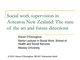 Social work supervision in Aotearoa New Zealand:  The state of the art and future directions   Kieran O’Donoghue  Senior Lecturer in Social Work, School of Health and Social Services Massey University  © 2010, Kieran O’Donoghue, PB 437, Palmerston North 