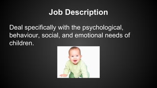 Job Description
Deal specifically with the psychological,
behaviour, social, and emotional needs of
children.

 