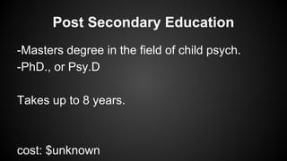 Post Secondary Education
-Masters degree in the field of child psych.
-PhD., or Psy.D
Takes up to 8 years.

cost: $unknown

 