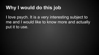 Why I would do this job
I love psych. It is a very interesting subject to
me and I would like to know more and actually
put it to use.

 