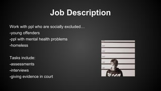 Job Description
Work with ppl who are socially excluded…
-young offenders
-ppl with mental health problems
-homeless
Tasks include:
-assessments
-interviews
-giving evidence in court

 